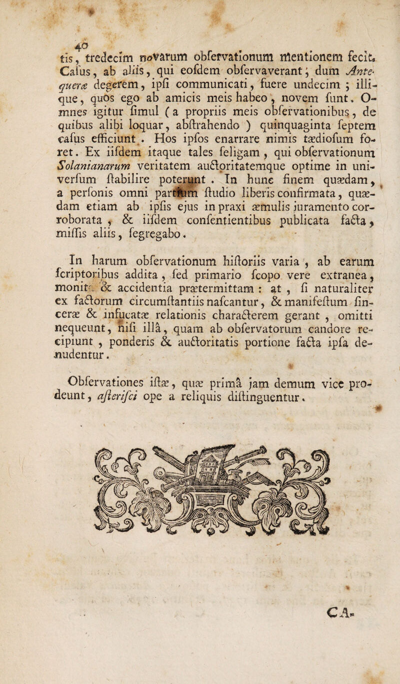 4-0 tis, tredecim navarum obfervationum mentionem fecit. Catus, ab aliis, qui eofdem obfervaverant; dum Ante- quera degerem, ipfi communicati, fuere undecim ; illi- que, quos ego ab amicis meis habeo , novem funt. O- mnes igitur fimul (a propriis meis obfervationibus, de quibus alibi loquar, abflrahendo ) quinquaginta feptem cafus efficiunt . Hos ipfos enarrare nimis tsediofum fo¬ ret. Ex iifdem itaque tales feligam , qui obfervationum Solanianarum veritatem audloritatemque optime in uni- verfurn flabilire poterunt . Tn hune finem quasdam , a perfonis omni partium fludio liberis confirmata, quae¬ dam etiam ab ipfis ejus in praxi aemulis juramento cor¬ roborata , & iifdem confentientibus publicata fadla * miffis aliis, fegregabo. In harum obfervationum hiiioriis varia , ab earum fcriptoribus addita , fed primario fcopo vere extranea, monita & accidentia praetermittam : at , fi naturaliter ex fadlorum circumflandis nafcantur, Semanifefium fin- ceras & infucatas relationis charadlerem gerant , omitti nequeunt, hifi illa, quam ab obfervatorum candore re¬ cipiunt , ponderis &. audloritatis portione fadla ipfa de¬ nudentur . , / ; Obfervationes ito, quas prima jam demum vice pro¬ deunt, aflerifci ope a reliquis diflinguentur« CAi»