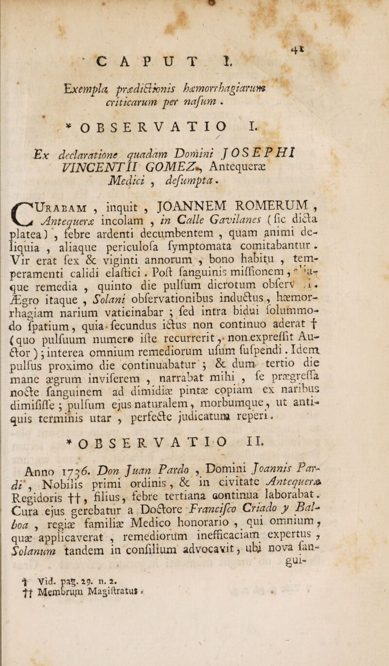 4* CAPUT I. Exempla prxdiBicnis hxmonhagiamm criticarum per nafum . * OBSERVATIO I. Ex declaratione quadam Domini J OS EPHI VINCENTII GOMEZAntequerx Medici , defumpta. CUrabam , inquit , JOANNEM ROMERUM , Zntequerx incolam , in Calle Gavilanes (fic dicla platea) , febre ardenti decumbentem , quam animi de¬ liquia , aliaque periculofa fymptomata comitabantur. Vir erat fex & viginti annorum , bono habitu , tem¬ peramenti calidi elaffcici . Poff fanguinis miflionem, ui- que remedia , quinto die pulfum dicrotum obierv ;I. iEgro itaque , Solani obfervationibus indu&us , haemor¬ rhagiam narium vaticinabar ; fed intra bidui folummo- do fpatium, quia fecundus ldfus non continuo aderat fi (quo pulfuum numero ifte recurrerit ,■ non expreffil Au~ ftor ) j interea omnium remediorum ufum fufpendi. Idenx pulfus proximo die continuabatur ; & dum tertio die mane aegrum inviferem , narrabat mihi , fe praegreffa no£fe fanguinem ad dimidiae pintae copiam ex naribus dimififle ; pulfum ejus naturalem, morbumque, ut anti¬ quis terminis utar , perfe£te judicatum reperi. ^OBSERVATIO II, Anno 1736. Don Juan Pardo , Domini Joannis Par- di', Nobilis primi ordinis, & in civitate Antequera* Regidoris ff, filius, febre tertiana oontinua laborabat. Cura ejus gerebatur a Do&ore Francifco Criado y BaV boa , regiae familiae Medico honorario ,. qui omnium ? quae applicaverat , remediorum inefficaciam expertus , Solanum tandem in confilium advocavit, ubi nova fan- Vid. pag. 29* n. 2* tt Membruin JMagiftratui»