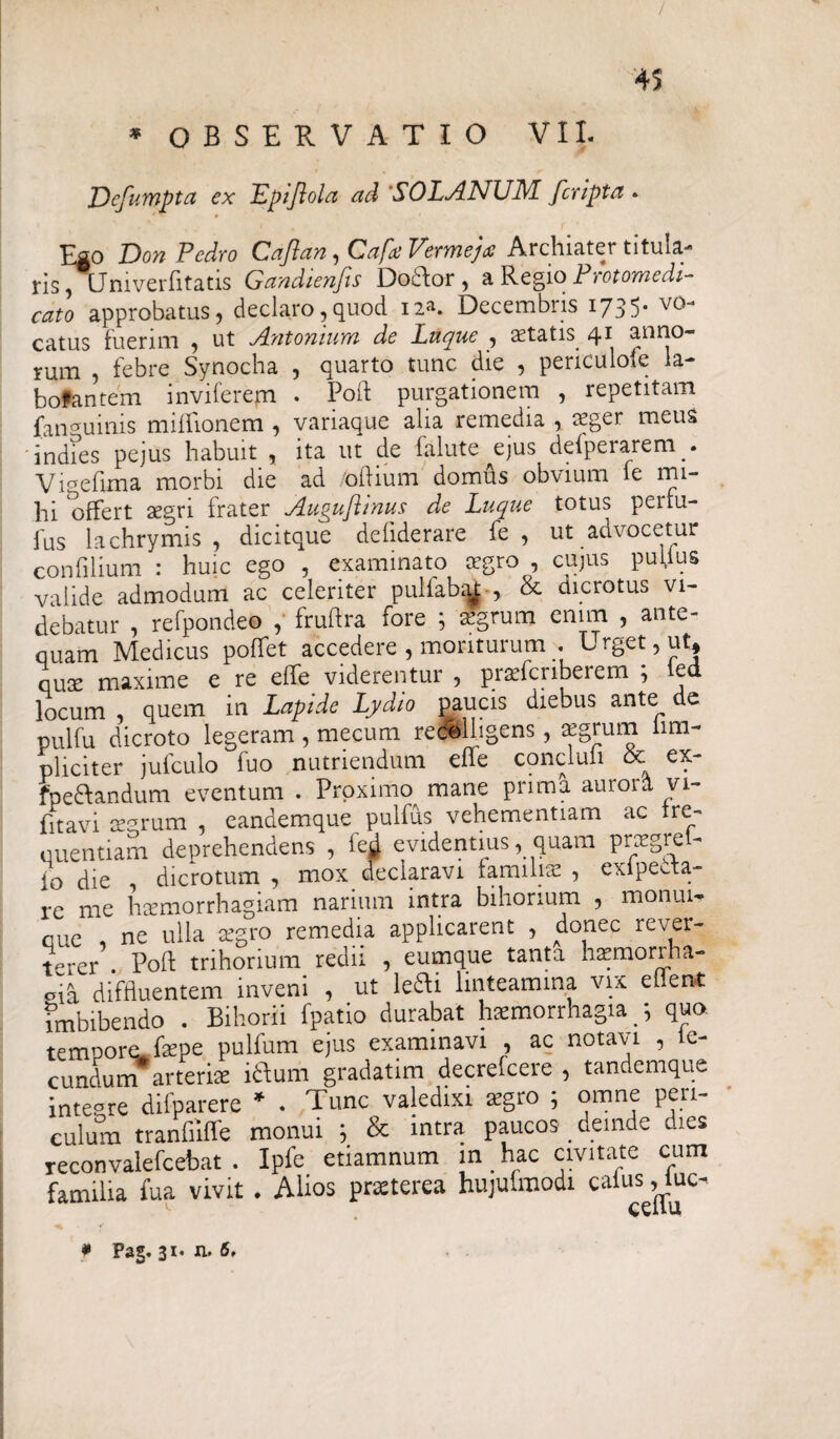 / 45 * OBSERVATIO VII. Defumpta ex Lpijlola ad SOLANUM fcripta*■ Ego Don Pedro Caftan, Cafa Vermejte Archiater titula¬ ris, Uni verfitatis Gandienfis Do&or , a RegioProtomedi- cato approbatus, declaro,quod i2*. Decembris 1735. vo¬ catus fuerim « ut Antoniuwi de Luque , statis qn anno¬ rum , febre Synocha , quarto tunc die , periculofe la- bofantem invilerem . Poft purgationem , repetitam (anguinis miffionem , variaque alia remedia , sger meus indies pejus habuit , ita ut de falute ejus defperarem. Vigefima morbi die ad oflium domus obvium le mi¬ lii offert sgn frater Augujhnus de Luque totus peifu- fus lachrymis , dicitque defiderare fe , ut advocetur confilium : huic ego , examinato aegro , cujus pullus valide admodum ac celeriter pullabat-, & dicrotus vi¬ debatur , refpondeo , fruftra fore ; agrum enim , ante¬ quam Medicus polfet accedere , moriturum . Urget, ut, quae maxime e re effe viderentur , praefcriberem *, ied locum , quem in Lapide Lydio paucis diebus ante de pulfu dicroto legeram , mecum recolligens, aegrum iim- pliciter jufculo fuo nutriendum effe conclufi & ex- fpe&andum eventum . Proximo mane prima aurora vi- fitavi aegrum , eandemque pulfus vehementiam ac tre- quentiam deprehendens , fejj. evidentius, quam prsgrel- io die dicrotum , mox declaravi familiae , exipeeta- re me haemorrhagiam narium intra bihorium , moniu, que , ne ulla aegro remedia applicarent , donec rever¬ terer . Poft trihorium redii , eumque tanta haemorrha- ofa diffluentem inveni , ut le&i linteamina vix ehent fmbibendo . Bihorii fpatio durabat haemorrhagia /, qua tempore, fepe pulfum ejus examinavi , ac notavi , fe¬ cundum arteris iflum gradatim decrefcere , tandemque inteare difparere * . Tunc valedixi agro ; omne peri¬ culum tranfiiffe monui ; & intra paucos deinde dies reconvalefcebat . Ipfe etiamnum m _ hac civitate cum familia fua vivit . Alios prcterea hujufmodi caius, iuc-