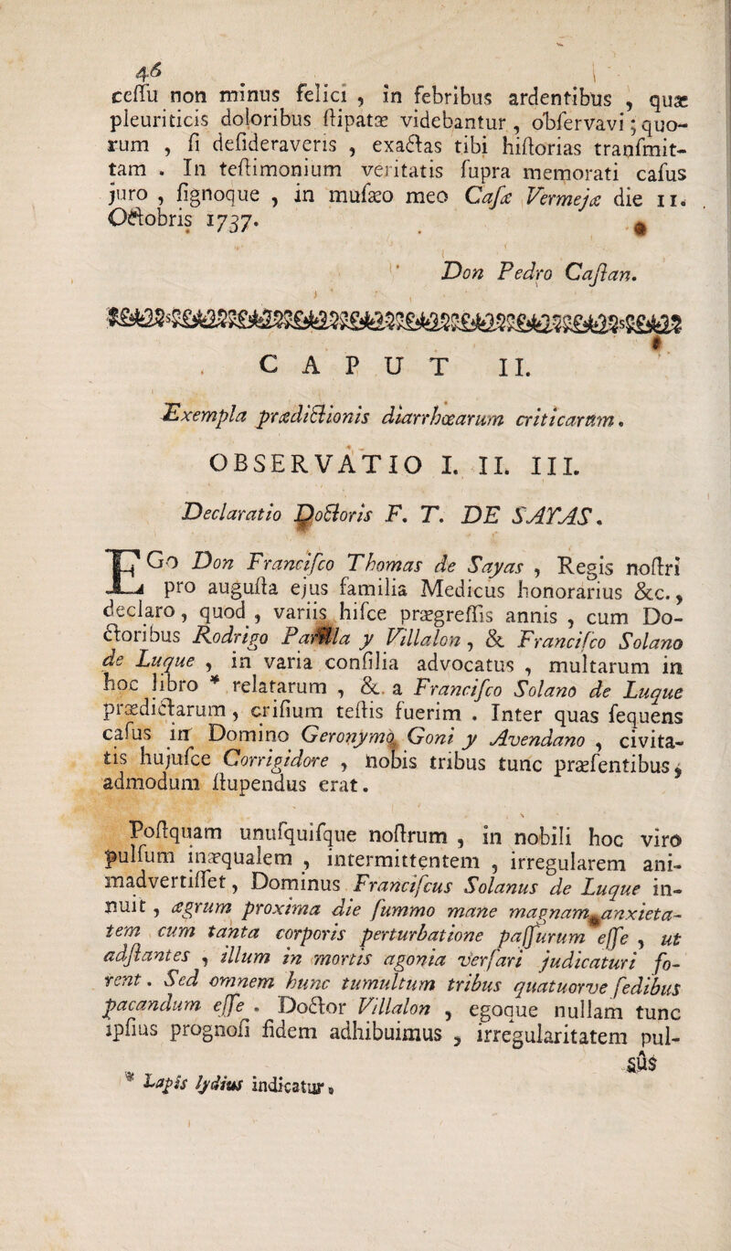 4fl # l ceffu non minus felici , in febribus ardentibus , qux pleuriticis doloribus ftipatse videbantur, obfervavi; quo¬ rum , fi defideraveris , exadas tibi hiftorias tranfmit- tam . In teflimonium veritatis fupra memorati cafus juro , fignoque ? in mufaco meo Cafle Vermejce die ii. O^obris 1737. ^ ■' i •1 , ■ , Don Pedro Caflan. t CAPUT II. Exempla pradiSlionis diarrhoearum criticarum. OBSERVATIO I. IL III. Declaratio JQoSoris F, T. DE SATAS * EGo Don Francifco T hornas de Sayas , Regis no (Iri pro augufla ejus familia Medicus honorarius &c. * declaro, quod , variis hifce orsegreflis annis , cum Do- cfori bus Kodngo PaiMla y Fillalon, & Francifco Solano de Luque , in vana confilia advocatus , multarum in hoc libro * relatarum , <&. a Francifco Solano de Luque piasdiclarum, cnfium tellis fuerim . Inter quas fequens cafus in Domino Geronymo. Goni y Avendano , civita¬ tis hujufce Corrigidore , iiobis tribus tunc prsefentibus 9 admodum iiupendus erat. i \ Poflquam unufquifque noflrum , in nobili hoc viro pulfum inaequalem , intermittentem , irregularem ani- madvertiffet, Dominus Francifcus Solanus de Luque in¬ nuit , agrum proxima die fummo mane magnam^anxieta- i em cum tanta corporis perturbatione paffurum effe , ut adflantes , illum in mortis agonia ver far i judicaturi fo¬ rent. Sed omnem hunc tumultum tribus quatuorve fedibus pacandum effeDo flor Vdlalon , egoaue nullam tunc ipfius prognofl fidem adhibuimus 5 irregularitatem pul¬ lus * Lapis Ij/dius indicatur»