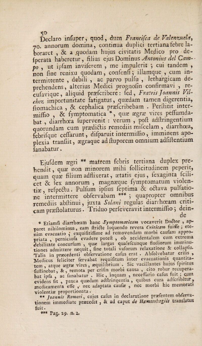 Declaro infuper, quod, dum Francifca de Vaknzuela^ y0. annorum domina, continua duplici tertianatebre la¬ boraret , & a .quodam hujus civitatis Medico pro de- fperata haberetur, filius ejus Dominus Antonius dei Cam¬ po , ut ipfam inviferem , me impulerit ; cui tandem , non fine renixu quodam, confenfi; illamque , cum in¬ termittente , debili , ac parvo pulfu , lethargicam de¬ prehendens, alterius Medici prognofin confirmavi , re- cufavique, aliquid praefcribere : fed, Fratris Joannis Vtl- chcz importunitate fatigatus, quadam tamen digerentia, ftomachica , & cephalica prgefcribebam . Perfiitit inter- mififio , & fymptomatica *, quae aegra? vires pefifumda- bat , diarrhoea fupervenit : verum , poft adfiringentium quorundam cum praedi&is remediis mifcelam , diarrhoea, febrifque cefiarunt, difparuit intermilfio, imminens apo¬ plexia tranfiit, aegraque ad ftuporem omnium adfifientiurn fanabatur. Ejufdem a?gri ** matrem febris tertiana duplex pre¬ hendit , qua? non minorem mihi follicitudmem peperit, quam quce filium adflixerat, aetatis ejus, iexaginta fcili- cet & fex annorum , magna?que fymptomatum violen¬ tiae, refpe&u. Pulfum ipfms feptima & odfava pulfatio- ne intermittere obfervabam *** ; quapropter omnibus remediis abftinui, juxta Solani regulas diarrhoeam criti¬ cam praeftolaturus. Triduo perfeveravit intermififio; dein- . # . de * Etiamfi diarrhoeam hanc Symptomaticam vocaverit Boftor , ap¬ paret'nihilominus, eam ftri&e loquendo revera Criticam fuifle ; ete- aiim evacuatio ,* exquifitiflime ad removendam morbi caufam appro- priata , perniciofa evadere potelf , ob accidentalem cum extrema debilitate concurfum , qua; largas qualefcunque fludiorum imminu¬ tiones admittere nequit, fine totali vaforum relaxatione & collaplu. Talis in pracedenti obfervatione cafus erat . Abfolvebatur erilis „ Medicus feliciter fervabat requifitum inter evacuationis quantita- tem atque segvires 5 aequilibrium • Sic vacillantes nujus fpintus fulti nebat, &, remota per crifin morbi causa , cito robur recupera¬ bat ipfa , ac fanabatur . Hic, inquam , necelfario caius fuit , eunt evidens fit , pauca quadam adftringentia , quibus cura adferibitur ? medicamenta effe ,• nec adaptata caufa , nec morbi hic membrati violentia proportionata. = ** Joannis Romeri, cujus cafus in declaratione prafentem oblerva- tioneni immediate pracedit , & ad caput de Hmorrhagiis translatus fuit. *** Fag. 29. 2*