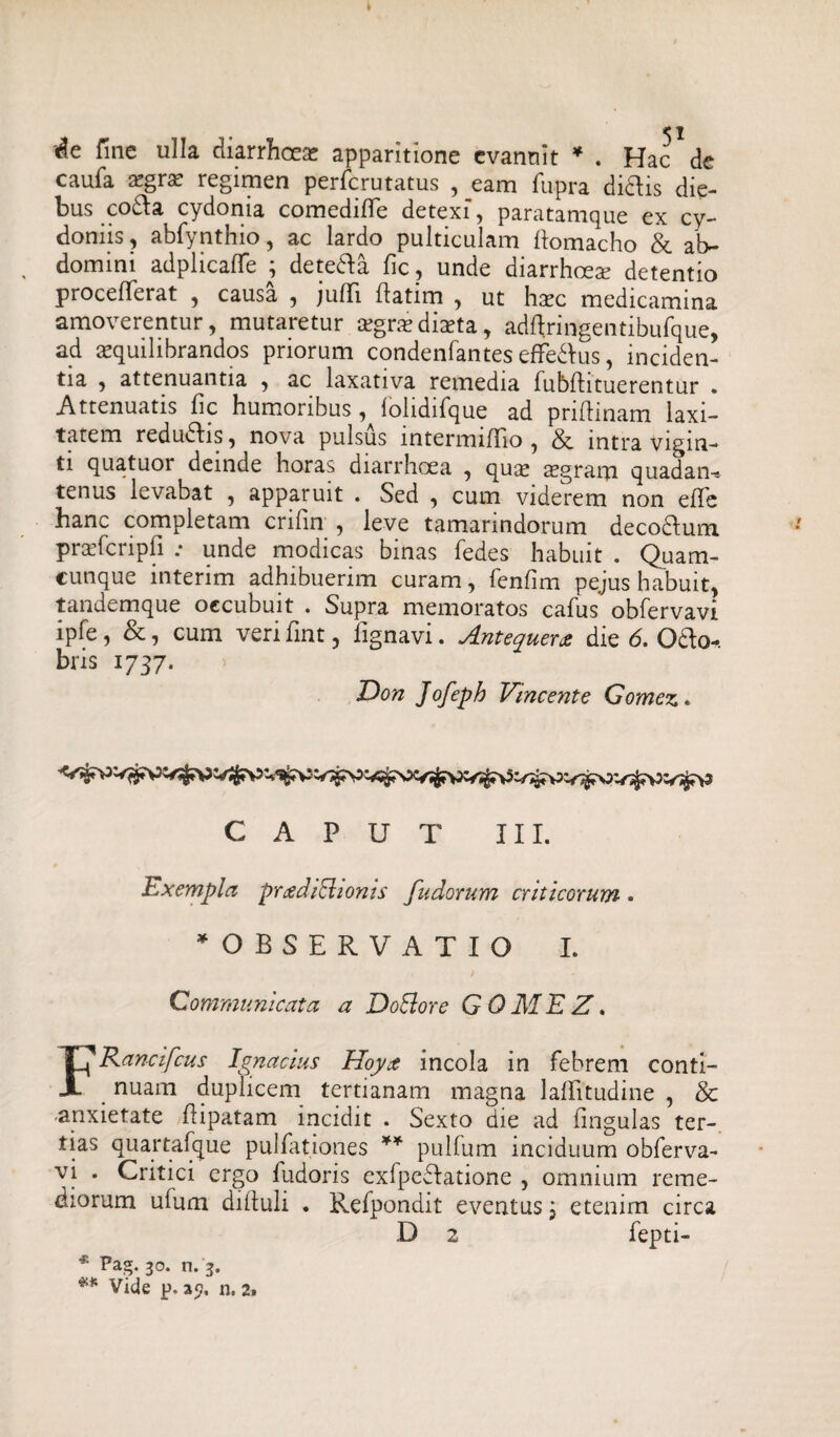 '^e fine ulla diarrhoeas apparitione evannit * . Hac de caufa a?gras regimen perferutatus , eam fupra didis die¬ bus coda cydonia comediffe detexi, paratamque ex Cy¬ doniis , abfynthio, ac lardo pulticulam llomacho & ab¬ domini adplicafTe ; deteda fic, unde diarrhoete detentio proceflferat , causa , juflfi ftatim , ut haec medicamina amoverentur, mutaretur aegra? diaeta, adftringentibufque, ad aequilibrandos priorum condenfantes efFedbus, inciden¬ tia , attenuantia , ac laxativa remedia fubfhtuerentur . Attenuatis fic humoribus , lolidifque ad priftinam laxi¬ tatem redudis, nova pulsus mtermiffio , & intra vigin- ti quatuor deinde horas diarrhoea , quae aegram quadaru tenus levabat , apparuit . Sed , cum viderem non efTe hanc completam crifin , leve tamarindorum decodum pradcripfi .• unde modicas binas fedes habuit . Quam¬ cunque interim adhibuerim curam, fenfim pejus habuit, tandemque occubuit . Supra memoratos cafus obfervavi ipfe, &, cum veri fint, fignavi. Antequerx die 6. Odo-, bris 1737. > Don Jofeph Vincente Gomez. CAPUT III. Exemplet prgdiclionis fudorum criticorum . ^OBSERVATIO I. Communicata a JDoElore G 0 AI E Z. FKancifcus Ignacius Hoya incola in febrem conti- nuam duplicem tertianam magna laffitudine , & -anxietate fiipatam incidit . Sexto die ad lingulas ter¬ tias quartafque pulfationes ** pulfum inciduum obferva¬ vi . Critici ergo fudoris exfpedatione , omnium reme¬ diorum ufum diftuli . Refpondit eventus j etenim circa D 2 fepti- * Pag. 30. n. 3.