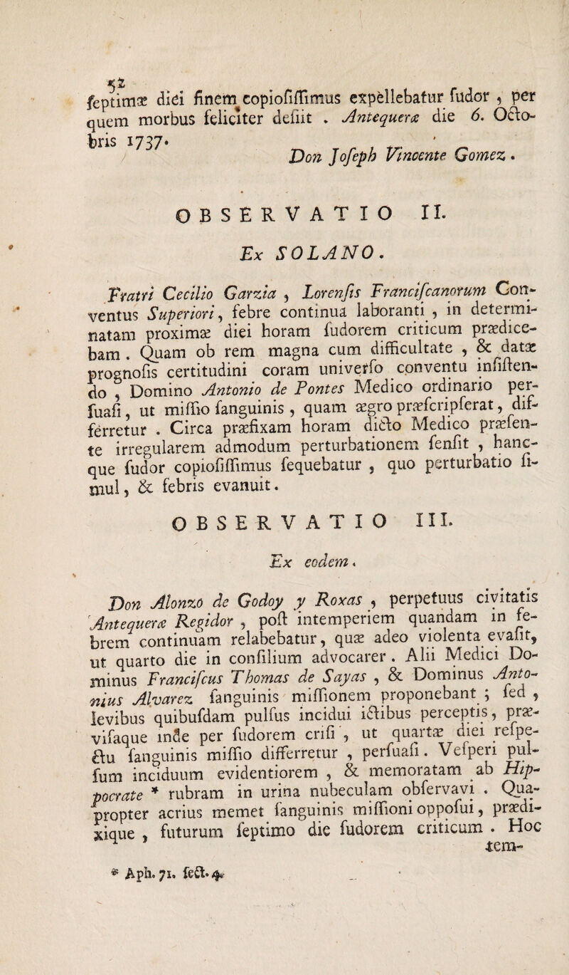 feptima? diei finern copiofiffimus expellebatur fudor , per quem morbus feliciter defiit . Antequera die 6. Octo¬ bris 1737* Don Jofeph Vincente Gomez . OBSERVATIO II. Ex SOLANO. Fratri Cecilio Garzia , Lorenfts Francifcanorum Con¬ ventus Superiori , febre continua, laboranti , in determi¬ natam proximse diei horam fudorem criticum praedice¬ bam . Quam ob rem magna cum difficultate , & datae prognofis certitudini coram univeffo conventu inniten¬ do , Domino Antonio de Pontes Medico ordinario per- fuafi, ut miffio fanguinis, quam aegro praefcripferat, dif¬ ferretur . Circa praefixam horam dido Medico praeten¬ te irregularem admodum perturbationem fenfit , hanc- que fudor copiofiffimus fequebatur , quo perturbatio n- niul, & febris evanuit. OBSERVATIO III. Ex eodem. Don Alonzo de Godoy y Roxas , perpetuus civitatis Antequerce Regidor , poli intemperiem quandam in fe¬ brem continuam relabebatur, quae adeo violenta evalit, ut quarto die in confilium advocarer . Alii Medici Do¬ minus Francifcus Thomas de Sayas , & Dominus Anto¬ nius Alvarez fanguinis miffionem proponebant ; fed j levibus quibufdam pulfus incidui idibus perceptis, prse- vifaque inde per fudorem crifi , ut quartae mei reipe- fanguinis miffio differretur , perfuafi. Veipen pul- fum inciduum evidentiorem , & memoratam ab Hip¬ pocrate * rubram in urina nubeculam qbfervavi . Qua¬ propter acrius memet fanguinis miffioni oppofui, praedi- xique , futurum feptimo die fudorem criticum . Hoc tera- * Aph. 4.