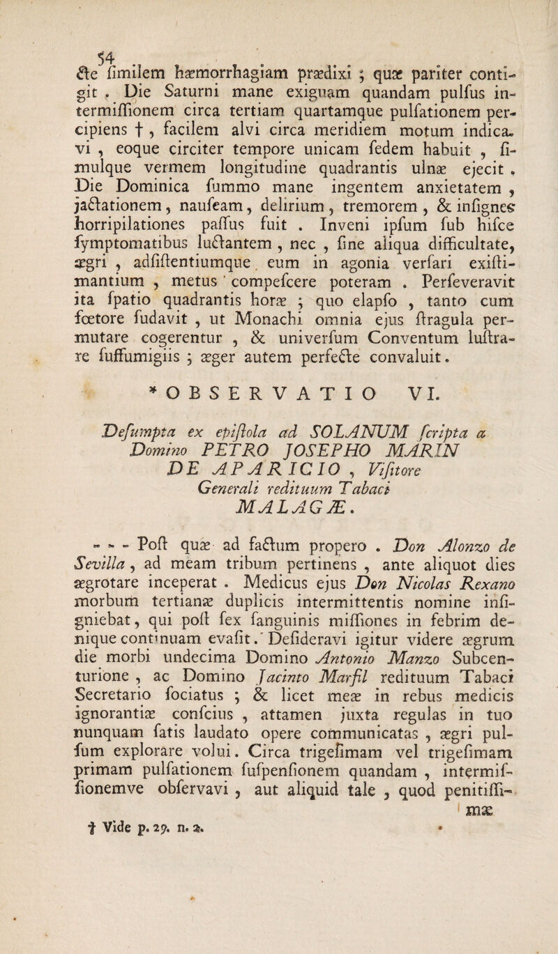 die fimilem haemorrhagiam prasdixi ; quas pariter conti¬ git . Die Saturni mane exiguam quandam pulfus in- termiffionem circa tertiam quartamque pulfationem per¬ cipiens f , facilem alvi circa meridiem motum indica, vi , eoque circiter tempore unicam fedem habuit , fi- mulque vermem longitudine quadrantis ulnas ejecit , Die Dominica fummo mane ingentem anxietatem , jadlationem 5 naufeam, delirium , tremorem , & infignes horripilationes paffius fuit . Inveni ipfum fub hifce fymptomatibus ludlantem , nec , fine aliqua difficultate, aegri , adfiftentiumque. eum in agonia verfari exifti- mantium , metus compefcere poteram . Perfeveravit ita fpatio quadrantis hora? ; quo elapfo , tanto cum fcetore fudavit , ut Monachi omnia ejus Rragula per¬ mutare cogerentur , & univerfum Conventum luftra- re fuffumigiis ; aeger autem perfedle convaluit. ^OBSERVATIO VI. Defumpta ex epiftola ad SOLANUM [cripta a Domino PETRO JOSEPHO MARIN DE APARICIO , Vifitore Generali redituum Tabaci MALAG7E. - - - Poft quas ad fadlum propero . Don Alonzo de Sevilla, ad meam tribum pertinens , ante aliquot dies aegrotare inceperat . Medicus ejus Don Nicolas Rexano morbum tertianas duplicis intermittentis nomine infi- gniebat, qui poli fex fanguinis miffiones in febrim de¬ nique continuam evafit / Defideravi igitur videre asgrum die morbi undecima Domino Antonio Manzo Subcen- turione , ac Domino Jactnto Marfil redituum Tabaci Secretario fociatus ; & licet meas in rebus medicis ignorantice confcius , attamen juxta regulas in tuo nunquam fatis laudato opere communicatas , asgri pul- fum explorare volui. Circa trigefimam vel trigefimam primam pulfationem fufpenfionem quandam , intermif- Ronemve obfervavi , aut aliquid tale , quod penitiffi- 1 mas