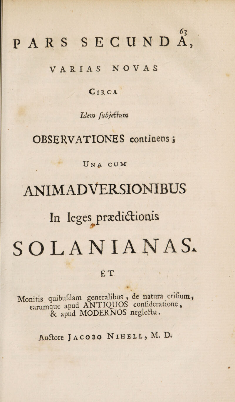 PARS SECUNDA, VARIAS NOVAS Circa Idem fubje&um OBSERVATIONES continens; Una cum ANIMADVERSIONIBUS In leges prsedi&ionis SOLANIANAS. ET * Monitis quibufdam generalibus , de natura crifium-, earumque apud ANTIQUOS confideratione, & apud MODERNOS negleftu. Au&ore Jacobo NihelLj M. D.