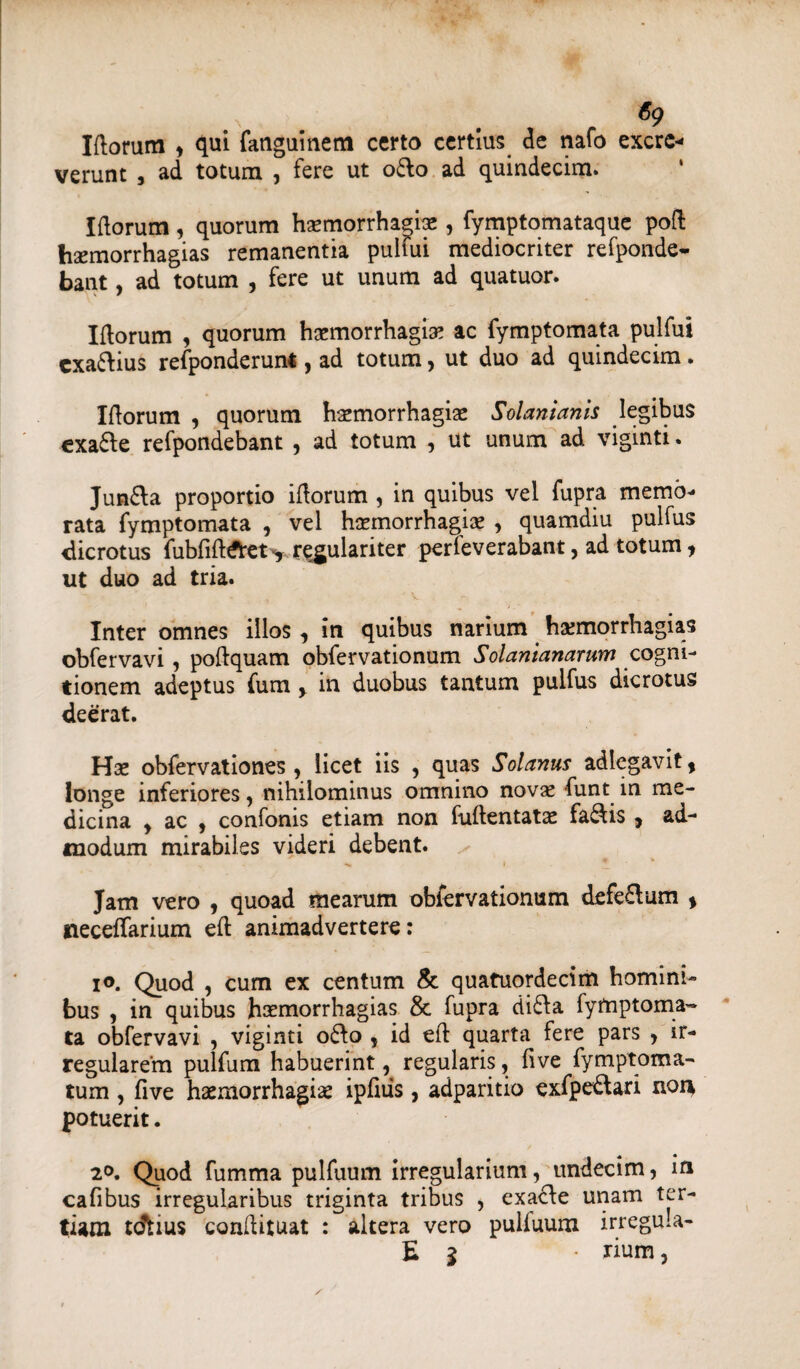 Illorum , qui fanguinem certo certius de nafo excre¬ verunt , ad totum , fere ut o£lo ad quindecim. Illorum, quorum haemorrhagbe, fymptomataque poli hsemorrhagias remanentia puifui mediocriter refponde- bant, ad totum , fere ut unum ad quatuor. Illorum , quorum haemorrhagiae ac fymptomata puifui cxa&ius refponderunt, ad totum, ut duo ad quindecim. Illorum , quorum haemorrhagiae Solanianis legibus cxa6le refpondebant , ad totum , ut unum ad viginti. Junfta proportio illorum , in quibus vel fupra memb¬ rata fymptomata , vel haemorrhagiae , quamdiu pulfus dicrotus fubfill&et> regulariter perieverabant, ad totum ? ut duo ad tria. Inter omnes illos, in quibus narium haemorrhagias obfervavi, pollquam obfervationum Solanianarum cogni¬ tionem adeptus fum y in duobus tantum pulfus dicrotus deerat. Hae obfervationes , licet iis , quas Solanus adlegavit, longe inferiores, nihilominus omnino novae funt in me¬ dicina y ac , confonis etiam non fuftentatae fa&is, ad¬ modum mirabiles videri debent. Jam vero , quoad mearum obfervationum defe£lum > neceffarium eft animadvertere: io. Quod , cum ex centum & quafuordecim homini¬ bus , in quibus haemorrhagias & fupra di£la fymptoma¬ ta obfervavi , viginti 06I0 5 id eft quarta fere pars , ir¬ regularem pulfum habuerint, regularis, fi ve fymptoma- tum , five haemorrhagiae ipfiiis, adparitio exfpe&ari non potuerit. 20. Quod fumma pulfuum irregularium, undecim, in cafibus irregularibus triginta tribus , exacle unam ter¬ tiam tdfcius conllituat : altera vero puliuum irregula- E 1 • rium,