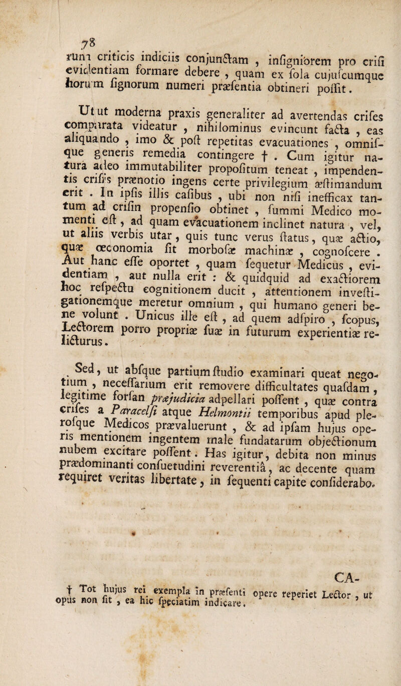 runi criticis indiciis conjungam , infignibrem pro erili evic.entiam foimare debere , quam ex fola cujui cumque lioru m lignorum numeri praefentia obtineri poflit. XJt ut moderna praxis generaliter ad avertendas crifes comparata videatur , nihilominus evincunt fa&a , eas aliquando , imo & pod repetitas evacuationes , omnif- que generis remedia contingere f . Cum igitur na- tura adeo immutabiliter propohtum teneat , impenden¬ tis crifrs praenotio ingens certe privilegium aedimandum cnt . In lplis illis cafibus , ubi non nili inefficax tan¬ tum ad cnlin propenfio obtinet , fummi Medico mo- menU eit, ad quam evacuationem inclinet natura , vel, ut alus verbis utar , quis tunc verus datus, quas a£tio, qu^e oeconomia fit morbofae machinas , cognofcere . Aut hanc efTe oportet , quam fequetur Medicus , evi¬ dentiam , aut nulla erit : & quidquid ad exa&iorem hoc reipectu cognitionem ducit , attentionem invedi- gationemque meretur omnium , qui humano generi be- t6^0 Unt * ^n*cus ^j'e ed , ad quem adfpiro , fcopus, l.ectorem porro propriae fu£ in futurum experientiae re¬ licturus. ' . ut abfque partium dudio examinari queat nego¬ tium , necedarium erit removere difficultates quafdam legitime ffirfan pr<xjudicia adpellari podent , quae contra eriles a. Paracelji atque Helmontii temporibus apud ple¬ ro que Medicos^ praevaluerunt , & ad ipfam hujus ope¬ ris mentionem ingentem rnale fundatarum obje6tionum nubem excitare podent. Has igitur, debita non minus pnedominanticonfuetudini reverentia, ac decente quam requiret veritas libertate, in fequenti capite confiderabo* CA- ©Jis Ion fitUjUSe/h;rC?em*Pla* 'n-p?fenti °Pere ttperiet Lecdor , ut ©pus non ut , ea hic fpeciatim indicare.