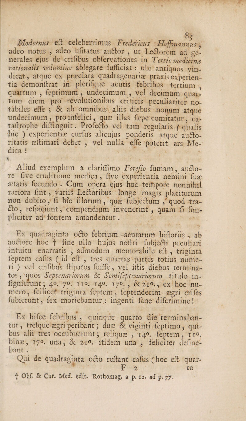 Modernus ed celeberrimus Fredericus Hoffmannus, adeo notus , adeo ufitatus audior , ut Ledlorem ad ge¬ nerales ejus de erilibus obfervationes in Tertio medicina rationalis volumine ablegare lufficiat : ubi antiquos vin¬ dicat, atque ex praeclara quadragenariae praxis experien¬ tia demondrat in plerifque acutis febribus tertium quartum , feptimum , undecimum , vel decimum quar¬ tum diem pro revolutionibus criticis peculiariter no¬ tabiles elTe ; & ab omnibus aliis diebus nonum atque undecimum , pro infelici, quae illas fsepe comitatur , ca- taftrophe dimnguit. Profedfo vel tam regularis ( qualis Iiic ) experientis curfus alicujus ponderis atque auflo- ritatis aeftimari debet , vel nulla elTe potent ars Me¬ dica ! Aliud exemplum a clariffimo Forejlo fumam, audio- re five eruditione medica, five experientia nemini fuse fetatis fecundo . Cum opera ejus hoc terfipore nonnihil rariora fint, variis Ledloribus longe magis placiturum non dubito, fi hic illorum, quse fubjedlum / quod tra- dlo, relpiciunt, compendium invenerint , quam fi im¬ pliciter ad fontem amandentur. Ex quadraginta odio febrium-acutarum hidoriis , ab audlore hoc f fine ullo hujus noftri fubjedli peculiari intuitu enarratis , admodum memorabile ed , triginta feptem cafus ( id ed , tres quartas partes totius nume¬ ri ) vel erilibus dipatos fuiffe, vel idis diebus termina¬ tos,'quos Septenariorum & Semifeptenariorum titulo in- fignierunt; 40. 70. no. 140. j^o, ? &210.y ex hoc nu¬ mero , fcilicef triginta feptem, feptendecirn aegri crifes fubierunt, fex moriebantur : ingenti fane diferimine! Ex hifce febribus , quinque quarto die terminaban¬ tur , trefque aegri peribant; duae & viginti feptimo, qui¬ bus alii tres occubuerunt; reliquse , 140. feptem, 11°. binae, 17°. una, & 21°. itidem una , feliciter deline¬ bant . Qui de quadraginta o£lo redant cafus (hoc ed quar- F 2 ta f OhC & Cur. Med, edit. Rothomag. a p. 12. ad p. 77,