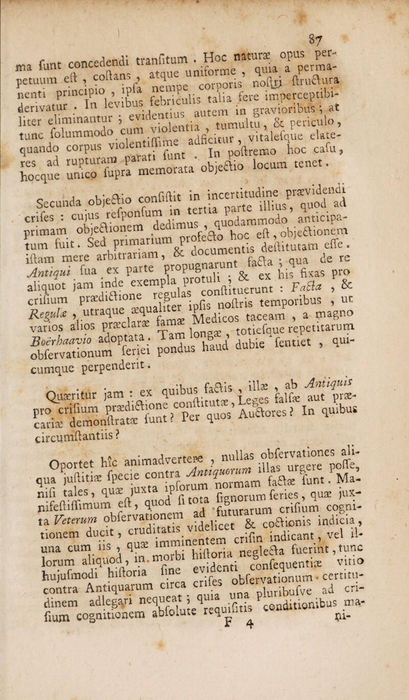 ma funt concedendi tranfitum . Hoc natu^ apa. per- 1 „<v mfkns atque uniforme , quia a pe.m petuum efl , coltans^ q col-poris noto ftruaura nenti principio , P taiia fere imperceptibi- denvatur . In le\ib.u ■ tem ;n gravioribus; at Hter eliminantur ; evidentius “«« 8 & periculo, tunc folummodo cum v o e > vitalefque elate- quando corpus violen 1 In poftremo hoc cafu, s.;,=is™» »=»““ ■*>•“» ioc“ • s«««a obieaio rMi. £ . crifes : cujus refponumi jodarnrno(}o anticipa- primam objeaionem d J • ^ hoc eft objeaionem tum fuit. Sed primarium P • deftitutam effe . iftam mere arbitrariam, & documeni _ Xtiqui fua ex parte propugnarunt taQa qua aliquot jam inde exempla pro uh * & « f& crifium praediftione ^ infTnXs temporibus , ut ReguU . utraque squali^ iged.cos {aceam ( a magno vanos alios pr*ckr* fat M totiefque repetitarum sexsm JSL hj m. <»«>. cumque perpenderit. Quxritur jam : ex quibus fato ^t%rse- pro erilium pnediftione condiitu > U > In quibus carite demonftratte furit? ler quos n circumiftantiis ? Oportet hic animadvertere , nullas o q7 iafdsti%SCSuxCtaaipromm7noTmam fato funt. Ma- Sadi‘ ‘to^Tudtf auditatis. v-delicetcr|nCotonis mdiaa , una cum. us , qus nnmme^or^ ^ fuennt,tunc lorum ahqnod , Ht- mor confequent.ee vino hujufmodi hiltona i ne ob(ervationum ■ certitu- contra Antiquarum circa cr nWibufve ad cri- dinem adiegari nequeat , qu^. . conditionibus ma- fium cognitionem abfolute reqmfms conditio ^