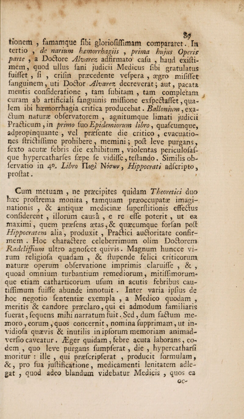 tionem , famamque fibi gloriofiiTimam compararet. Iu tertio , de narium hxmorrhagiis , prima hujus Operis parte , a Dolore Alvarez adfirmato cafu , haud exifli- mem, quod ullus fani judicii Medicus fibi gratulatus fuiffet , fi , crifin prcecedente vefpera , aegro mifilfet fanguinem, uti Dodtor Alvarez decreverat; aut, pacata mentis confideratione , tam fubitam , tam completam curam ab artificiali fanguinis miflione exfpe&affet, qua¬ lem ibi haemorrhagia critica producebat. Ballonium, exa- dum naturae obfervatorem , agnitumque limati judicii Prafficum , in primo fuo Epidemiorum libro, quafcumque, adpropinquante , vel prsefente die critico , evacuatio¬ nes flridliffime prohibere, memini; pofi: leve purgans, fexto acutae febris die exhibitum, violentas periculofaf- que hypercatharfes faepe fe vidifife, teftando. Similis ob- iervatio in 4^. Libro Jle&l N'oaw 9 Hippocrati adfcripto^ proflat. . > Cum metuam , ne praecipites quidam Theoretici duo hxc proflrema monita , tamquam praeoccupatae imagi¬ nationis , & antiquae medicinae fuperflitionis effe&us confiderent , illorum causa , e re efife poterit , ut ea maximi, quem praeiens aetas,& quaecumque forfan pofi: Hippocratem alia, produxit , Pradlici audforitate confir¬ mem . Hoc charadlere celeberrimum olim Dodlorem Radcliffium ultro agnofcet quivis. Magnum huncce vi¬ rum religiofa quadam , & flupende felici criticorum natura operum obfervatione imprimis claruiffe , & , quoad omnium turbantium remediorum, mitiffimorum* que etiam catharticorum ufum in acutis febribus cau- tiffimum fuiffe abunde innotuit . Inter varia ipfius de hoc negotio fententiae exempla , a Medico quodam , meritis & candore praeclaro,qui ei admodum familiaris fuerat, fequens mihi narratum fuit. Sed, dum fadlurn me¬ moro , eorum , quos concernit, nomina fupprimam, ut in- \fidiofa quaevis & inutilis in ipforum memoriam animad- verfiocaveatur . iEger quidam,febre acuta laborans, eo¬ dem , quo leve purgans fumpferat, die , hypercatharfi moritur : ille , qui praefer i pferat , producit formulam, &, pro fua juflificatione, medicamenti lenitatem adle- gat , quod adeo blandum videbatur Medicis , quos ea oc~