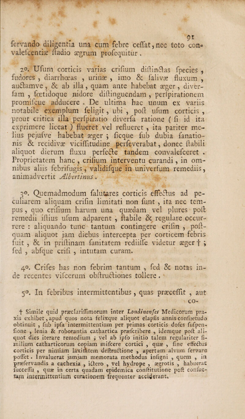 fcrvando diligentia una cum febre ceffat,nec toto con* valefeentis fladio segrum profequitur, 2°. Ufum corticis varias crifium diflin&as fpecies , fudores , diarrhoeas , urinae , imo & falivee fluxum , au&amve, & ab illa, quam ante habebat aeger, diver- lam , fcetidoque nidore diflinguendam , perfpirationem promircue adducere . De ultima hac unum ex variis notabile exemplum feligit, ubi , poft ufum corticis , prout critica illa perfpiratio diverfa ratione ( fi id ita exprimere liceat ) flueret vel reflueret , ita pariter me¬ lius pejufve habebat aeger ; ficque fub dubia fanatio- nis & recidivae viciflitudine perfeverabat, donec flabili aliquot dierum fluxu perfe&e tandem convalefceret . Proprietatem hanc , crifium interventu curandi, in om¬ nibus aliis febrifugis 9 validifque in univerfum remediis 9 animadvertit Albertinus. 3°. Quemadmodum falutares corticis effe&us ad pe¬ culiarem aliquam crifin limitati non funt , ita nec tem¬ pus , quo crifium harum una quaedam vel plures poft remedii iflius ufum adparent 9 flabile & regulare occur¬ rere : aliquando tunc tantum contingere crifin , poft- quam aliquot jam diebus intercepta per corticem febris fuit , & in priftinam fanitatem rediiffe videtur aeger f ; fed , abfque crifi , intutam curam. 40. Crifes has non febrim tantum , fed & notas in¬ de recentes vifcerum ohftrudiones tollere. 50. In febribus intermittentibus, quas prsecefTit , aut co- t Simile quid praeclarifiimorum inter Londinenfes Medicorum pra- xis exhibet, apud quos nota felixque aliquot elapfis annis confiietudo obtinuit , fub ipfa intermittentium per primas corticis dofes fufpen- fione , lenia & roborantia cathartica prsefcribere , idemque poft ali¬ quot dies iterare remedium ; vel ab ipfo initio talem regulariter fi- inilium catharticorum copiam mifcere cortici , qua? , fine effe&us corticis per nimiam laxithtem deftruftione , apertam alvum fervare? poflet. Invaluerat jamjam memorata methodus infigni , quem , in prsefervandis a cachexia , idftero , vel hydrope , tegrotis , habuerat fucceftu , quae in certa quadam epidemica conftitutione poft confue~ tam intermittentium curationem frequenter acciderant*