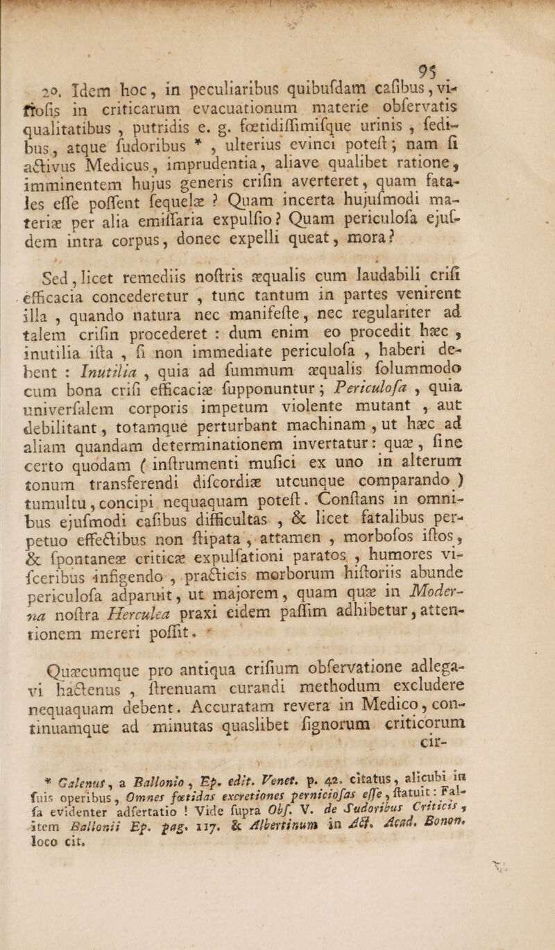 20. Idem hoc, in peculiaribus quibufdam cafibus,vi- frofi.s in criticarum evacuationum materie obfervatis qualitatibus , putridis e. g. foetidi ffimifque urinis , fedi- bus, atque fudoribus * , ulterius evinci poteft; nam fi a&ivus Medicus, imprudentia, aliave qualibet ratione, imminentem hujus generis crifin averteret, quam fata¬ les effe pofTent fequels ? Quam incerta hujufmodi ma¬ teris per alia emitfaria expulfio ? Quam periculofa ejuf- dem intra corpus, donec expelli queat, mora? Sed, licet remediis noftris squalis cum laudabili crifl efficacia concederetur , tunc tantum in partes venirent ilia , quando natura nec manifeft.e, nec regulariter ad talem crifin procederet : dum enim eo procedit hsc , inutilia ifta , fi non immediate periculofa , haberi de¬ bent : Inutilia , quia ad fummum squalis, folummodo cum bona crifi efficacis fiipponuntur; Periculofa , quia univerfalem corporis impetum violente mutant , aut debilitant, totamque perturbant machinam , ut hsc ad aliam quandam determinationem invertatur: qus, fine certo quodam ( infirumenti mufici ex uno in alterum tonum transferendi difeordiae utcunque comparando.) tumultu, concipi nequaquam poteft. Conflans in omni¬ bus ejufmodi cafibus difficultas , & licet fatalibus per¬ petuo effe&ibus non flipata , attamen , morbofos ifcos, & fpontanes critics expulfationi paratos , humores vi- fceribus -infigendo , pra&icis morborum hifioriis abunde periculofa ad paruit, ut majorem, quam qus in JVfode>- na nofira Herculea praxi eidem paffim adhibetur, atten¬ tionem mereri pofiit, Quscumque pro antiqua crifium obfervatione ad lega¬ vi haftenus , firenuam curandi methodum excludere nequaquam debent. Accuratam revera in Medico, con- tinuamque ad minutas quaslibet fignorum criticorum cir- V ' • * Galenus, a Ballonio, Ep, edit. Ve net. p. 42. citatus, alicubi m fu is operibus, Omnes foetidas excretiones perntciofas effe ^ ftatui t: Fa,- fa evidenter adfertatio ! Vide fupra Obf. V. de Sudorieus Crtttcts , Stem B a! Ioni i Ep. pas. 117. & Albertinum in Jff. Accid. Bonon. loco cit.