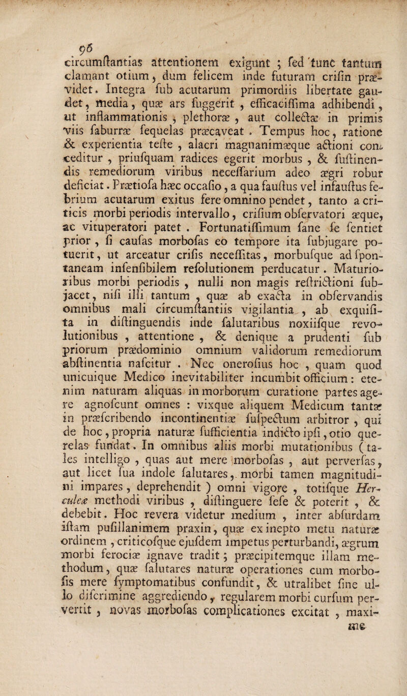 9<5 circumflandas attentionem exigunt ; fed 'tunc tantum clamant otliun , dum felicem inde futuram crilin prae¬ videt. Integra fub acutarum primordiis libertate gau¬ det , media, quae ars fuggerit , efficaciflima adhibendi, ut inflammationis , plethorae , aut colledlae in primis viis faburrae fequelas praecaveat . Tempus hoc, ratione &. experientia tefle , alacri magnanimaeque adlioni com ceditur , priufquam radices egerit morbus , & fuflinen- dis remediorum viribus neceffarium adeo aegri robur deficiat. Praetiofa haec occafio, a qua fauflus vel infauflus fe¬ brium acutarum exitus fere omnino pendet, tanto a cri¬ ticis morbi periodis intervallo, erilium obfervatori seque, ac vituperatori patet . Fortunatiffimum fane fe fentiet prior , fi caufas morbofas eo tempore ita fubjugare po¬ tuerit, ut arceatur crifis neceffitas, morbufque adfpon- taneam infenfibilem refolutionem perducatur . Maturio¬ ribus morbi periodis , nulli non magis reflridlioni fub- jacet, nifi illi tantum , quae ab exadla in obfervandis omnibus mali circumftantiis vigilantia , ab exquifi- ta ia diflinguendis inde falutaribus noxiifque revo¬ lutionibus , attentione , & denique a prudenti fub priorum praedominio omnium validorum remediorum abflinentia nafeitur . Nec onerofius hoc , quam quod unicuique Medico inevitabiliter incumbit officium: ete¬ nim naturam aliquas in morborum curatione partes age¬ re agnofeunt omnes : vixque aliquem Medicum tanta? in prsefcribendo incontinentiae fufpedlum arbitror , qui de hoc , propria natura fufhcientia indiCfo ipfi, otio que¬ relas fundat. In omnibus aliis morbi mutationibus (ta¬ les intelligo , quas aut mere morbofas , aut perverfas, aut licet fua indole falutares,. morbi tamen magnitudi¬ ni impares, deprehendit ) omni vigore , totifque Her¬ culeis methodi viribus , diflinguere fefe & poterit , & debebit. Hoc revera videtur medium , inter abfurdam illam pufillanimem praxin, quae ex inepto metu natura ordinem , criticofque ejufdem impetus perturbandi, aegrum morbi ferocia? ignave tradit; praecipitemque illam me¬ thodum, qua? falutares natura operationes cum morbo- fis mere fymptomatibus confundit, & utralibet fine ul¬ lo di feri mine aggrediendo y regularem morbi curfum per¬ vertit , novas morbofas complicationes excitat , maxi-