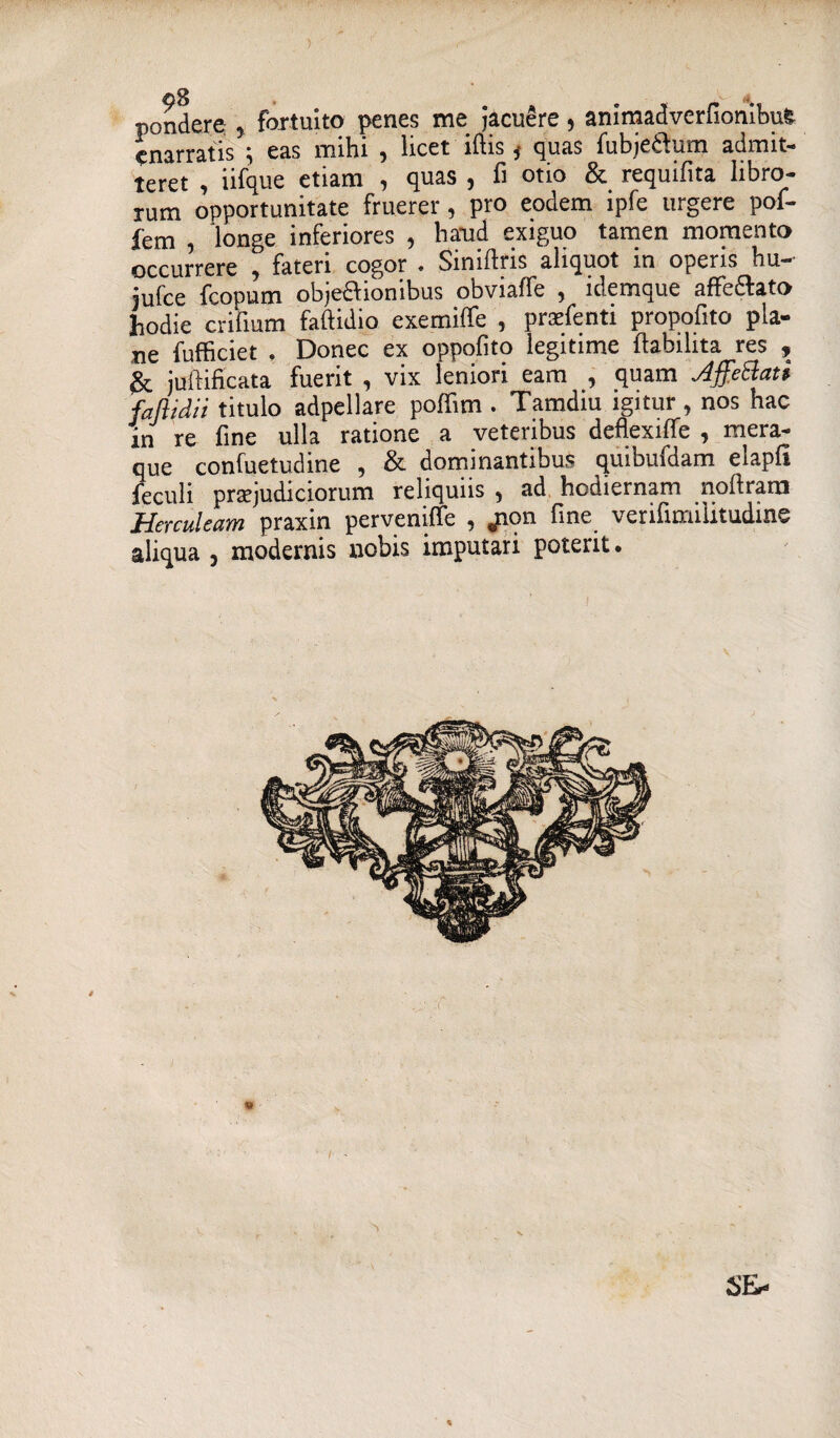 pondere , fortuito penes me jacuere, animadverfionibuS enarratis ; eas mihi , licet iftis f quas fubje&um admit¬ teret , iifque etiam , quas , fi otio & requifita libro¬ rum opportunitate fruerer, pro eodem ipfe urgere poi- fem , longe inferiores , haud exiguo tamen momento occurrere , fateri cogor . Siniftris aliquot in operis hu- iufce fcopum objeci ion ibus obviaffe ? idemque affedfato hodie crifium faftidio exemiffe , prasfenti propofito pla¬ ne fufficiet . Donec ex oppofito legitime ftabihta res , & juftificata fuerit , vix leniori eam , quam AffeBati faftidii titulo adpellare poffim . Tamdiu igitur , nos hac in re fine ulla ratione a veteribus deflexiffe , mera¬ que confuetudine , & dominantibus quibuidam elapfi feculi praejudiciorum reliquiis , ad hodiernam noftram Herculeam praxin perveniffe 9 jaon fine v erifinnlitudinv aliqua , modernis nobis imputari poterit. SEr- K