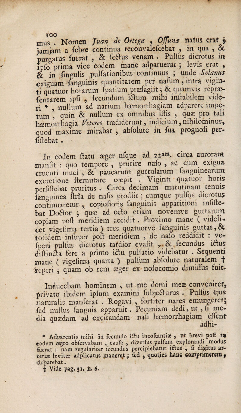 ICO mus . Nomen Juan de Ortega 5 OJjuna natus erat $ jamjam a febre continua reconvalefcebat , in qua , & purgatus fuerat , & fedlus venam . Pulfus dicrotus in Mo prima vice eodem mane adparuerat ; levis erat , & in lingulis pulfationibus continuus ; unde Solanus eximam {anguinis quantitatem per nabam, intra vigin- ti quatuor horarum fpatium prafagiit; & quamvis regrae- fentarem ipfi , fecundum i&um mihi inflabilem vide¬ ri * nullum ad narium haemorrhagiam adparere impe¬ tum \ quin & nullum ex omnibus illis , qua? pro tali haemorrhagia Veteres tradiderunt, indicium,nihilominus, quod maxime mirabar , abfolute in fua prognofi per- fiflebat . In eodem (latu a?ger ufque ad 2i&™. circa auroram manlit : quo tempore , prurire naio , ac currq exigua cruenti muci , & paucarum guttularum fanguinearum cxcretione flernutare coepit * Viginti quatuor horis perfiftebat pruritus . Circa decimam matutinam tenuis fanguinea flrla de nafo prodiit; cumque pulfus dicrotus continuaretur , copiofioris fanguinis apparitioni infilte- bat Dodlor ; quae ad o&o etiam novemve guttarum copiam poft meridiem accidit . Proximo mane ( videli¬ cet vigelima tertia) tres quatuorve fanguinis guttas,& totidem infuper poil meridiem , de naio reddidit : ve- fperi pulfus dicrotus tardior evafit lecundus i£lus diftinfta fere a primo i&u pulfatio videbatur . Sequenti mane ( vigelirna quarta ) pulfum abfolute natui alem jr -reperi ; quam ob rem aeger ex nofocomio dimiffus fuit* Inducebam hominem , ut me domi meae conveniret, privato ibidem ipfum examini lubjedlurus . Pulfus ejus naturalis manferat . Rogavi , fortiter nares emungeret, fed nullus fanguis apparuit. Pecuniam dedi, ut , n me¬ dia quaedam ad excitandam nali haemorrhagiam efient adhi- * Adparentis mihi in fecundo i£lu incoluntia! , ut brevi poli m eodem aegro obfervabam , caufa , diverfus pulfum explorandi modus literat : nam regulariter lecundus percipiebatur iftus , 11 digitus ar¬ teris leviter adplicatus maneret j fed , quoties hanc compriroerejn* difparebat. \ Vide pag. 31. fa. 6.