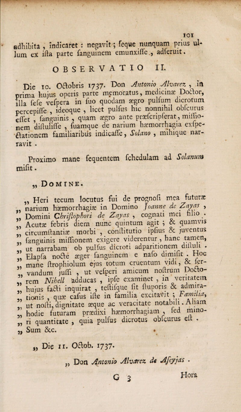 * adhibita , Indicaret : negavit; feque nunquam prius ul¬ lum ex ida parte fanguinem emunxiffe., adieruit, OBSERVATIO II. Die io. O&obris 1737. Don Antonio Alvarez , in prima hujus operis parte memoratus, medicinae Dottor, illa fefe vefpera in fuo quodam aegro pulfum dicrotum percepifre , ideoque , licet pullus hic nonnihil obfcurus efTet , fanguinis , quam xgro ante praeicripierat, miflio- nem diftufiffe , fuamque de narium haemorrhagia exfpe- •ftationem familiaribus indicaffe, Soiano , mihique nar¬ ravit . Proximo mane fequentem fcheduiam ad Solanum tnifit. „ Domine. ,, Heri tecum locutus fui de prognofi mea futurae narium haemorrhagiae in Domino Joanne de Zayas , Domini Chriflophori de Zayas , cognati mei filio . Acutae febris diem nunc quintum agit 5 & quamvis circumffantiae morbi , conditutio ipfius & juventus fanguinis miffionem exigere viderentur , hanc tamen, ut narrabam ob pulfus dicioti adpantionem diituii * ” Elapfa no£fe teger fanguinem e nafo dimifit . Hoc mane ftrophioium ejus totum cruentum vidi, & ^er- vandum jufli , ut vefperi amicum noftrum Docto- ,, rem Nihell adducas , ipfe examinet , in veritatem hujus fa&i inquirat , teftifque fit fluporis & admira- ” tionis , quae cafus ide in familia excitantFamdta, ut nodi, dignitate aeque ac veracitate notabili. Aliam hodie futuram prsdixi haemorrhagiam , ied rnrno- „ ri quantitate , quia pulfus dicrotus obieurus eu , Sum &c. • Die 11. O&ob. 1737. Don Antonio Alvarez dc Afcyjas . q ^ Hora 3)