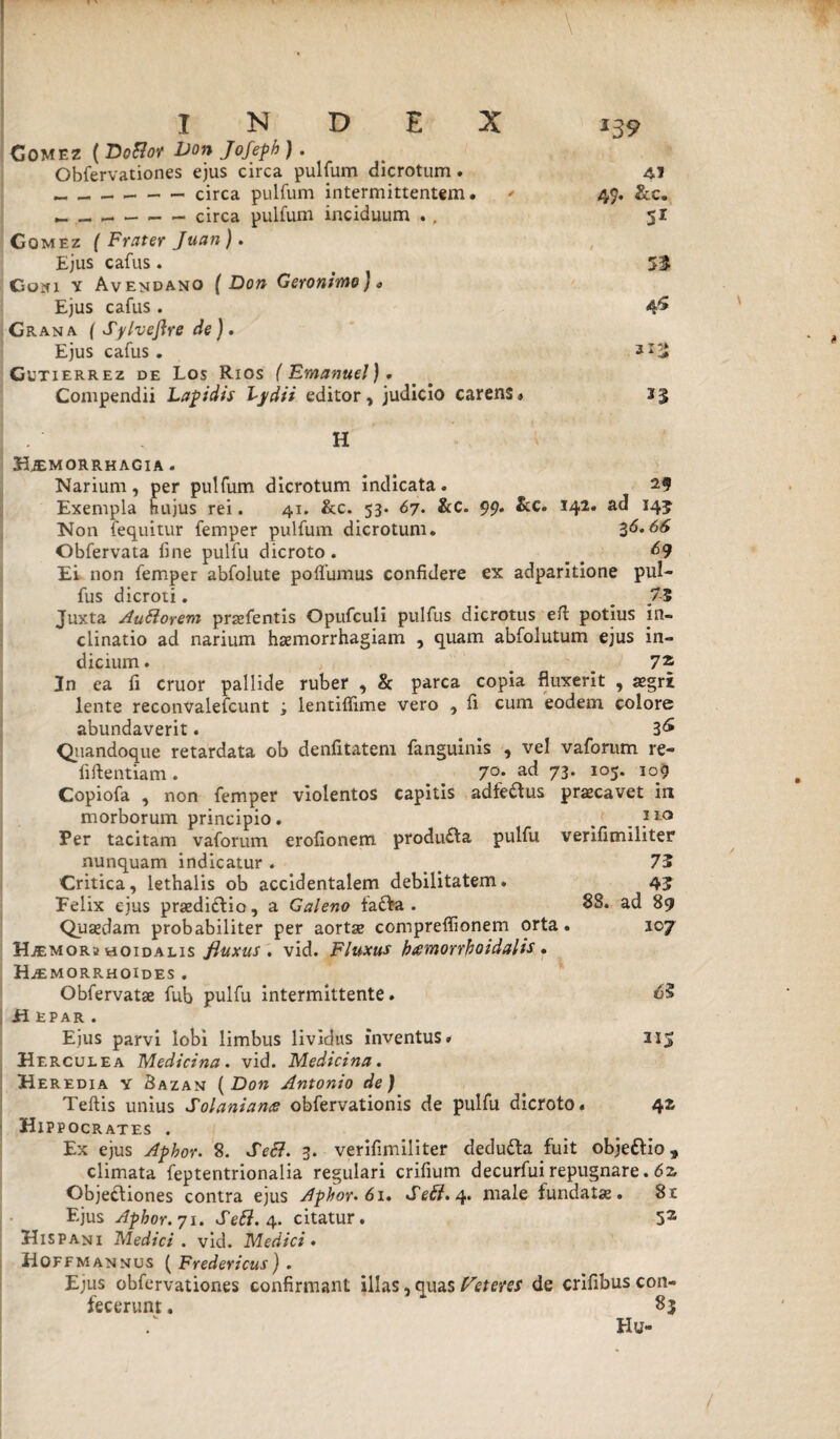 Comez ( DoBot Don Jofeph ) . Obfervationes ejus circa pulfum dicrotum. 41 _circa pulfum intermittentem. - 49. &c. _ — --circa pulfum inciduum . , 51 Co mez ( Frater Juan). Ejus cafus. t 51 Com y Avendano ( Don Geronimo) „ Ejus cafus. 4^ Grana ( Sylveftre de). Ejus cafus . Gutierrez de Los Rios (Emanuel). Compendii Lapidis Lydii editor, judicio carens. 13 . H Hjemorrhagia . Narium , per pulfum dicrotum indicata. 29 Exempla hujus rei. 41. &c. 53. 67. &c. 99. &c. 142. ad 145 Non (equitur femper pulfum dicrotum. 36.66 Obfervata fine pulfu dicroto . &9 Ei non femper abfolute po{fumus confidere ex adparitione pul- fus dicroti. _ ^ 7-5 Juxta Auftorem prasfentis Opufculi pulfus dicrotus efi: potius in¬ clinatio ad narium haemorrhagiam , quam abfolutum ejus in¬ dicium . 7* 2n ea fi eruor pallide ruber , & parca copia fluxerit , aegri lente reconvalefcunt ; lentiffime vero , fi cum eodem colore abundaverit. a 3& Quandoque retardata ob denfitatem fanguinis , vel vaforum re- fiftentiam. . # 7°* ad 73- 105. 109 Copiofa , non femper violentos capitis adfedtus praecavet in morborum principio. / }l° Per tacitam vaforum erofionem produ£ta pulfu verifimiliter nunquam indicatur. _ 73 Critica, lethalis ob accidentalem debilitatem. 43 Felix ejus praedictio, a Galeno tafta. 88. ad 89 Quaedam probabiliter per aortae compreflionem orta. 107 Hjemor2 hoidalis fiuxus . vid. Fluxus btemorrhoidalis . Haemorrhoides . Obfervatae fub pulfu intermittente. <63 H epar. Ejus parvi lobi limbus lividus inventus» 215 Herculea Medicina, vid. Medicina. Heredia y Sazan (Don Antonio de) Teftis unius Solaniance obfervationis de pulfu dicroto. 42 Hippocrates . Ex ejus Aphor. 8. Se&. 3. verifimiliter dedu&a fuit objeftio, climata feptentrionalia regulari crifium decurfui repugnare. 6z Objectiones contra ejus Aphor. 61. Se£i. 4. male fundata. 8r Ejus Aphor. 71. Sett. 4. citatur. 53 Hispani Medici . vid. Medici« Hoffm annus ( Fredericus ) . Ejus obfervationes confirmant illas, quas beteres de crifibus con¬ fecerunt . * 83 Hu-