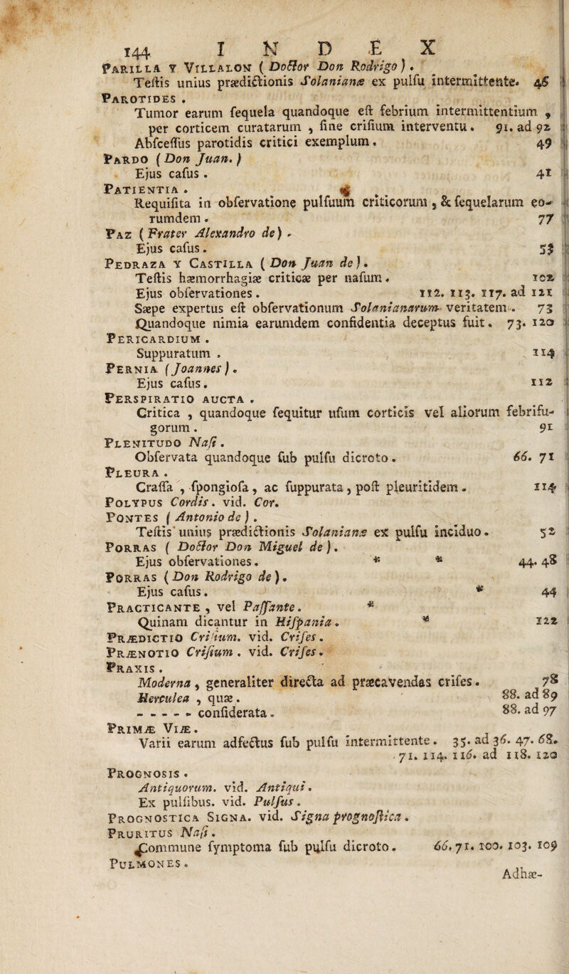 I Parilla y Vili.ai.on ( DoElor Don Rodrigo}. Teltis unius praediftionis Sol ani ante ex pulfu intermittente. 4S Parotides , Tumor earum fequela quandoque eft febrium intermittentium. f per corticem curatarum , fine crifium interventu. 91. ad 92. Abfcefliis parotidis critici exemplum. 49 Pardo {Don Juan.) Ejus cafus . 4* Patientia . <| Requifita in obfervatione pulfuum criticorum 3 & fequelarum eo- rumdem. 77 Paz ( Frater Alexandro de) - Ejus cafus. Pedraza y Castilla ( Don Juan de J. Tertis haemorrhagiae criticae per nafum. rex Ejus obfervationes. 112. 115. 07. ad iit Saepe expertus eft obfervationum Solonianarum veritatem . 73 Quandoque nimia earumdem confidentia deceptus fuit. 73. 120 1 Pericardium . Suppuratum , 314 Pernia f Joannes) „ Ejus cafus. Perspiratio aucta . Critica , quandoque fequitur ufum corticis Vel aliorum febrifu- 1 gorum. Plenitudo Nafi. Obfervata quandoque fub pulfu dicroto. Pleura . Crafta , fpongiofa , ac fuppurata, port pleuritidem. Polypus Cordis, vid. Cor. Pontes ( Antonio de ). Tertis'unius praedictionis Sol amans ex pulfu Inciduo Porras ( DoElar Don Miguel de). Ejus obfervationes. 9t 66. 7 J 114 . 5S 44. 4S 44 itz K & Porras (Don Rodrigo de). Ejus cafus. * Practicante , vel Pafjante. * Quinam dicantur in Hifpania. * Praedictio Cridum. vid. Crifes. Pr.7£notio Crifium. vid. Crifes. PRAXIS . Moderna, generaliter dire&a ad praecavendas crifes. Herculea , quae. --- confiderata. PrIMjE VlJE. __ Varii earum adfe&us fub pulfu intermittente. 35. ad 36. 47. 6^, ■ 71. 114. 116. ad 118. zza Prognosis . Antiquorum, vid. Antiqui. Ex pulfibus. vid. Pulfus. Prognostica Signa, vid. Signa prognojlica. Pruritus Nafi. £ommune fymptoma fub pulfu dicroto. 66. 71. roo. 103. 109 Pulmones. AQUcC-* 78 88. ad 89 88. ad 97