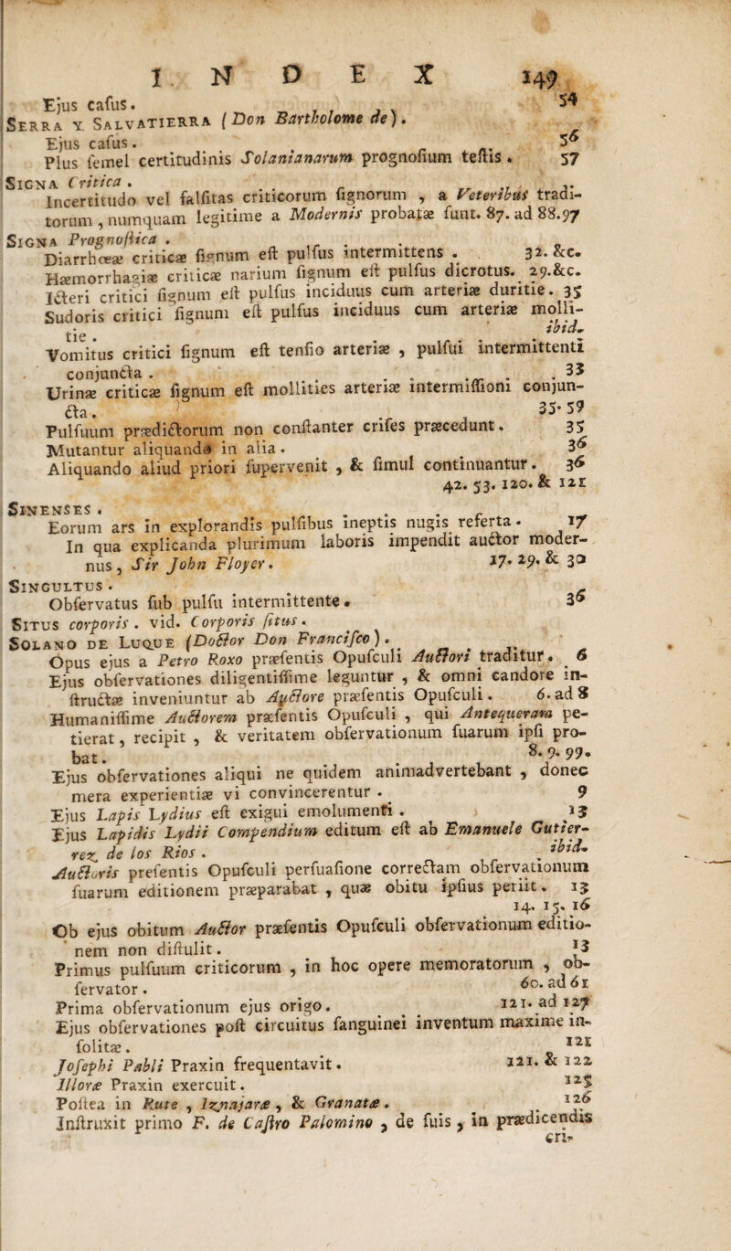 54 5« 57 INDEX 14? Ejus cafus. , . . . Serra y Salvatierra (Don Bartholome cie). Ejus cafus. < Plus femel certitudinis Solantanarum prognoiium teftis . Signa Critica. . Incertitudo vel falfitas criticorum tignorum , a Veteribus tradi¬ torum , numquam legitime a Modernis probat* funt. 87. ad 88.97 Signa PrognofUca . 0 Diarrhoea? criticas lienum eft pu.fus intermittens • 32. &c. Haemorrhagiae criticae narium fignum eft pulfus dicrotus. 29.&C. iaeri critici fignum eft pulfus inciduus cum arteri* duritie. 35 Sudoris critici fignum eft pulfus inciduus cum arteriae molli¬ tie . . ***** Vomitus critici fignum eft tenfio arterias , pulfui Intermittenti conjunda . . . . . 35 Urinae criticae fignum eft mollities arteriae intermiffiom conjun¬ da. } .) 35-59 Pulfuum praedidorum non conftanter cnfes prascedunt. 35 Mutantur aliquando in alia. . Aliquando aliud priori fupervenit ? & limul continuantur. 3» 42. 53. 120. & 121 SlNENSES . Eorum ars in explorandis pulfibus ineptis nugis referta. i/ In qua explicanda plurimum laboris impendit audor moder¬ nus, Sir John Floyer. 17. 29. & 30 Singultus . . - Obfervatus fub pulfu intermittente. 3® Situs corporis. vid. Corporis [itus. Solano de Lu^ue (DoBor Don Francifce ). Opus ejus a Petro P,oxo praefentis Opufcuh Auctori traditur. _ 6 Ejus obfervationes diligentiffime leguntur , & omni candore in- ftrudae inveniuntur ab AuElore praefentis Opufculi. 6. ad 8 Humaniftime Anciorem praefentis Opufculi , qui Antequeram pe¬ tierat recipit , & veritatem obfervationum fuarum ipfi pro¬ bat . 9* 99» Ejus obfervationes aliqui ne quidem animadvertebant 9 donec mera experientiae vi convincerentur . ^ 9 Ejus Lapis Lydius eft exigui emolumenti . 1J Ejus Lapidis Lydii Compendium editum eft ab Emanuele Gutier- vez, de los Rios . . ibid' Au 6i oris prefentis Opufculi perfuafione corredam obfervationum fuarum editionem praeparabat , quas obitu ipftus penit. 15 14. 15. 16 Ob ejus obitum Autior praefentis Opufculi obfervationum editio¬ nem non diftulit. *3 Primus pulfuum criticorum , in hoc opere memoratorum , ob- fervator. _ 6o.m6i Prima obfervationum ejus origo. ^ ^ 321* ad 127 Ejus obfervationes poft circuitus fanguinei inventum maxime lfl- folitae. _ 121 Jofephi Pabli Praxin frequentavit. 321, & 122 Ilione Praxin exercuit. 325 Poliea in Rute , lzjnajare , & Granate. ^ Inftruxit primo F. de Cajlro Paiomino y de fuis 9 in praedicendis eri-