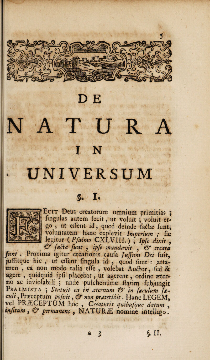 NATURA I N ^ UNIVERSUM $. I. Ecit Deus creatorum omnium primitias ; lingulas autem fecit, ut voluit ; voluit er¬ go , ut edent id, quod deinde faftae funt; voluntatem hanc explevit Imperium ,* Hc legitur ( Pfalmo CXLVIII.) ; Ipfe dixit , & fati a funt , ipfe mandavit , & creata funt . Proxima igitur creationis caufa Juffum Dei fuit, juflitque hic , ut efTent lingula id , quod funt : atta¬ men , ea non modo talia elTe , volebat Au&or, fed & agere , quidquid ipfi placebat, ut agerent, ordine ster¬ no ac inviolabili ; unde pulcherrime flatim fubjungit Psalmista ; Statuit ea in ce ternum & in foculum fo¬ culi , Prsceptum pofoit, & non praeteribit. Hanc LEGEM, vel PRAECEPTUM hoc , Creaturis quibufque datum , infitum % O* permanens 9 NATURAE nomine intelligo. a l §. II,