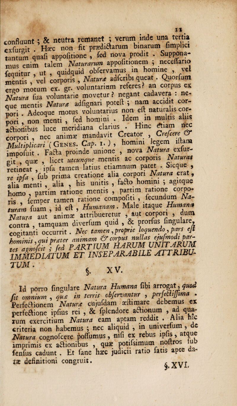 IX confluunt; & neutra remanet ; verum inde una tertia exfurait . Hzc non fit pradiflarum binarum fimplici tantum quafi appofitione , fed nova prodit . Suppona¬ mus enim talem Naturarum appofitionem ; necefTano fequitur , ut , quidquid obfervamus m homine , vel mentis , vel corporis , Natur* adfcribi queat. Quorfunl Trso motum ex. gr. voluntarium referes? an corpus es Natura fua voluntarie movetur ? negant cadavera . ne¬ que mentis Natura adfignari poteft ; nam accidit cor¬ pori . Adeoque motus voluntarius non eft natuialis cor¬ pori , non menti , fed homini . Idem m multis alus aftionibus luce meridiana clarius . Hinc *am nec corpori , nec animae mandavit Creator , Credere & Multiplicari ( Genes. Cap. i. ) , homini legem illam impofuit . Facta proinde unione , nova Natura exlur* sit , quae , licet utcunque mentis ac corporis Naturas retineat , ipfa tamen latius etiamnum patet . Sicque , re ipfa , fub prima creatione alia corpori Natura erat t alia menti , alia , his unitis , facto homini ; agitque homo , partim ratione mentis , partim ratione corpo- ris femper tamen ratione compofiti , fecundum Na¬ turam fuam , id eft , Humanam. Male itaque Humana Natura aut animae attribueretur , aut corpori , dum contra , tamquam diverfum quid , & prorfus lingulare, cositanti occurrit. Nec tamen, proprie loquendo, pars ejt TmSdimvm '.et inseparabile jtttrsbxj. JUM■ 5. XV. Id porro lingulare Natura Humana libi arrogat,quod fit omnium , qux in terris obfervantur , perfeclijfima . Perfectionem Natur* cujufdam aaftimare debemus ex perfeflione ipfius rei , & fplendore aftionum , ad qua- *um exercitium Natura eam aptam reddit . A ia ic criteria non habemus ; nec aliquid , m umverlum , d£ Natura cognofcere poflumus, nifi ex rebus lplis, atque imprimis ex asionibus , quae potifsimum noitros u fenfus cadunt . Et fane hxc judicii ratio latis apte definitioni congruit.