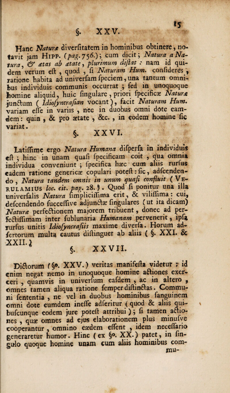 Hanc Natura diverfitatem in hominibus obtinere, no¬ tavit jam HiPP. (/tfg.756.); cum dicit; Natura a Na¬ tura & atas ab atate, plurimum diflat : nam id qui¬ dem5 verum eft , quod , fi Naturam Hum. confideres , ratione habita ad univerfam fpeciem, una tantum omni¬ bus individuis communis occurrat ; fed in unoquoque homine aliquid, huic fingulare , priori fpecific^ Natura juncum ( Idiofyncrafian vocant), facit Naturam Hum. variam efle in variis , nec in duobus omni dote eam- dem: quin , & pro aetate , &c. , in eodem homine fic variat. §. XXVI. Latiflime ergo Natura Humana difperfa in individuis eft ; hinc in unam quafi fpecificam coit , qua omnia individua conveniunt ; fpecifica haec cum aliis rurfus eadem ratione genericae copulari poteft: fic, adfcenden- do , Natura tandem omnis in unum quafi confluit ( Ve- rulamius loc* cit. pag. 28.!). Quod fi ponitur una illa nniverfalis Natura nmpliciiTima erit, & viliffima: cui, defeendendo fucceffive adjun&se fingulares (ut ita dicam) Natura perfe&ionem majorem tribuent, donec ad per- fe&ifiimam inter fublunaria Humanam pervenerit, ipf* rurfus unitis Idiofyncrafiis maxime diverfa. Horum ad- fertorum inulta cautus diftinguet ab aliis ( §. XXL & XXII. i §. XXVII. Di&orum (§*. XXV.) veritas manifefta videtur ; id enim negat nemo in unoquoque homine aftiones exer¬ ceri , quamvis in univerfum eafdem , ac in altero , ©mnes tamen aliqua ratione femper diftin£Ias. Commu¬ ni fententia , ne vel in duobus hominibus fanguinem ©mni dote eumdem inefife adferitur (quod & aliis qui- bufeunque eodem jure poteft attribui); fi tamen asio¬ nes , quae omnes ad ejus elaborationem plus minufve cooperantur , omnino eaedem effent , idem neceffano generaretur humor. Hinc (ex §°. XX.) patet, in fin- gulo quoque homine unam cum aliis hominibus com-