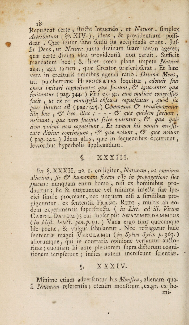 ih Repugnat certe * ffiri&e loquendo , ut Natura * limpiex Attributum ( §o. XIV.) , ideas , & providentiam pofli- deat * Qua? igitur fano fenfu ita accipienda erunt. Jnf- * fit Deus , ut Natura juxta divinam fuam ideam ageret; qu& certe divina idea providentia non caruit . Sufficit mandatum hoc; & licet coeco plane impetu Natura agat 5 agit tamen , quae Creator praefcrlpferat * Et haec vera in creaturis omnibus agendi ratio. Divina Mens, uti pulcherrime Hippocrates loquitur , edocuit fua opera imitari cognofcentes qua faciunt, & ignorantes qua imitantur (pag. 344* ) Viri ex. gr. cum muliere congrelfus facit 5 Ut ex re manifejld obfcUra Cognofcatur , quod fic puer futurus efl (pag.3450 Commeant & tran [moventur illa huc i & hdtc illuc qua quidem faciunt , nefiunt , qua vero faciunt fcire videntur , & qua qui¬ dem vident non cognofcunt * Et tamen his omnia necefit- tat e divina contingunt , & qua volunt , & qua nolunt ( pag. 342. ) Idem3 aliis, quae in fequentibus occurrent, levioribus hyperbolis applicandum* §. XXXIII. Ex §. XXXII. 1. colligitur, Naturam, ut omnium aliorum, fic & humanam fixam efe in propagatione fua fpeciei: nunquam enim homo , niii ex hominibus pro¬ ducitur ; fic & quacunque vel minima infefla fuae fpe- ciei fimile procreant, nec linquam mfi a iimiiibus pro- gignuntur ex lententia Franc* Redi , multis ab eo¬ dem experimentis fuperftrufta ( in Litt. ad ili. Virum Carol* Datum ); cui fubfcripfit Swammerdammius ( in Hifl. In feti, gen.p.gi.) Vana ergo funt quaecunque hic poetae * & vulgus fabulantur . Nec refragatur huic fententiae magni Verulamii {in Sylva Sylv. ^.363.) aliorumque, qui in contraria Opinione verfantur aufto- ritas , quoniam hi ante pleniorem fupra diflorum cogni¬ tionem Icripferunt ; indies autem increicunt fcientiai« §. XXXIV. Minime etiam adverfaiitur his Monflra, alienam qua- fi Naturam referentia; etenim monftrum, ex.gr* ex ho¬ rni- 't