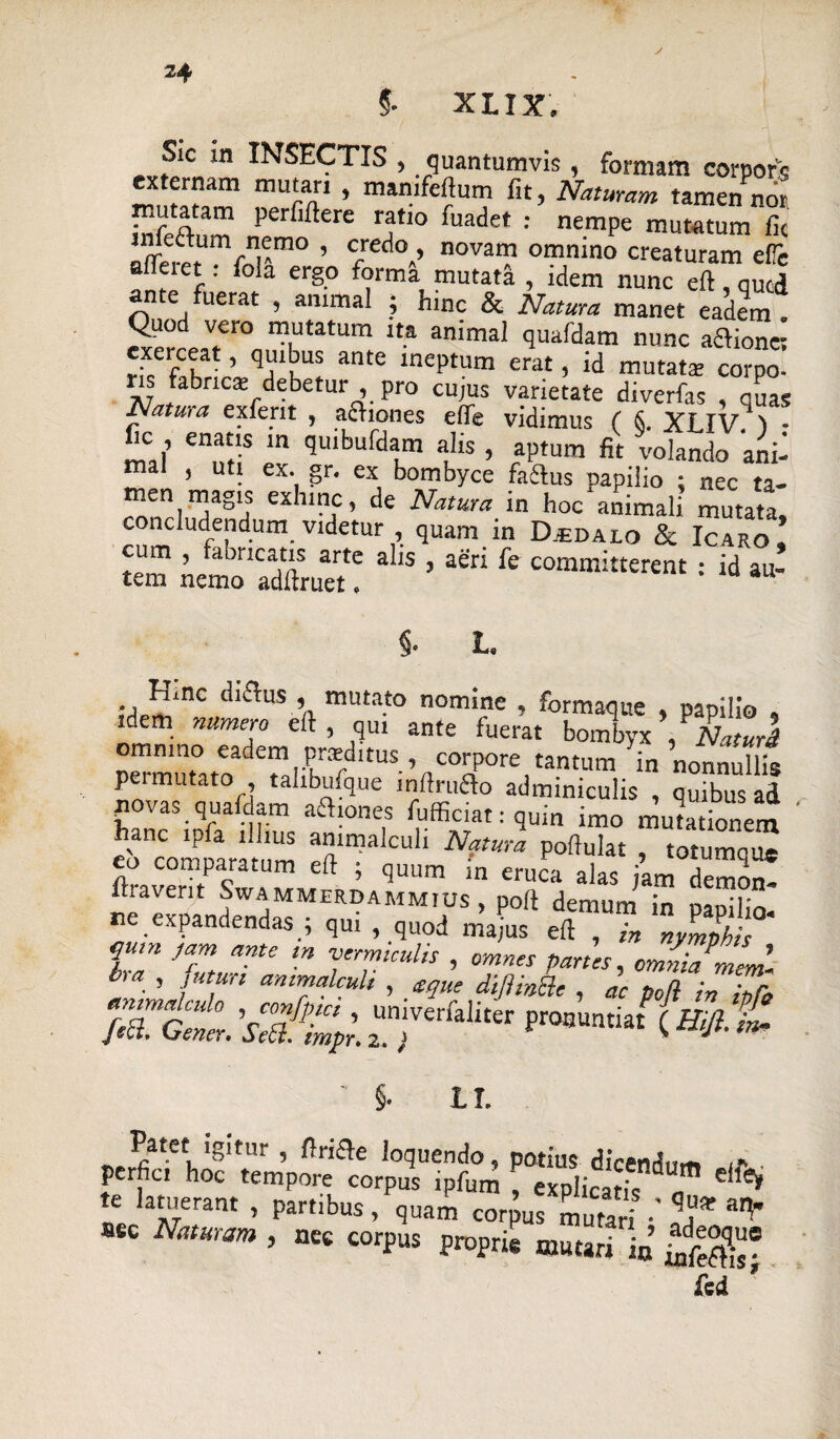 §. XLIX. Sic in INSECTIS , quantumvis, formam corpors ex ernam mutari , mamfeftum fit, Naturam tamen nor infeftnm perr‘ftere ratl° fuadet : nei«pe mutatum fic W-10 ’ 7ed°-’ novai? ommno creaturam e(Te et . iola ergo forma mutata , idem nunc eft, qucd m e uerat , animal ; hinc & Natura manet eadem . Quod vero mutatum ita animal quafdam nunc aaion« exeiceat, quibus ante ineptum erat, id mutata: corpo- y fabrica: debetur , pro cujus varietate diverfas , quas Natura exferit , adhones elfe vidimus ( S. XLIV > • fic , enatis m quibufdam alis , aptum fit volando ani¬ mal , uti ex. gr. ex bombyce faftus napilio : nec ta¬ men magis exhinc, de Natura in hoc*animali mutata, concludendum videtur , quam in Djedalo & Icaro, cum , faoricatis arte alis , aeri fe committerent : id au¬ tem nemo adftruet. §• L. Hinc diflus mutato nomine , formaque , papilio , idem numero eft , qui ante fuerat bombyx , Naturi p™mut°at7dTal7^ItUS’nC°aP°reitantUm in noni™llis P mutato , tanbufque lnlfruao adminiculis , quibus ad povas quafdam afhones fufficiat: quin imo mutationem eb Comparatum eft“ ‘ N?tura Poft^t , totumque eo comparatum eft , quum m eruca alas jam demom* fi a veri t Swammerdammius , poft demum in oanilir, ne expandendas ; qui , quod m’afus eft l Jmpht i fjrizzr*;, °S7,gnz ‘zfzd mtttmt ' §• L I. Patet igitur , ftricle loquendo, potius dicend,,-» perfici hoc tempore corpus ipfum , explicatis n e ^ te latuerant , partibus, quam corpus mutari •' T m' aec Naturam , nec corpus proprie mutari in’ £df^? fed '