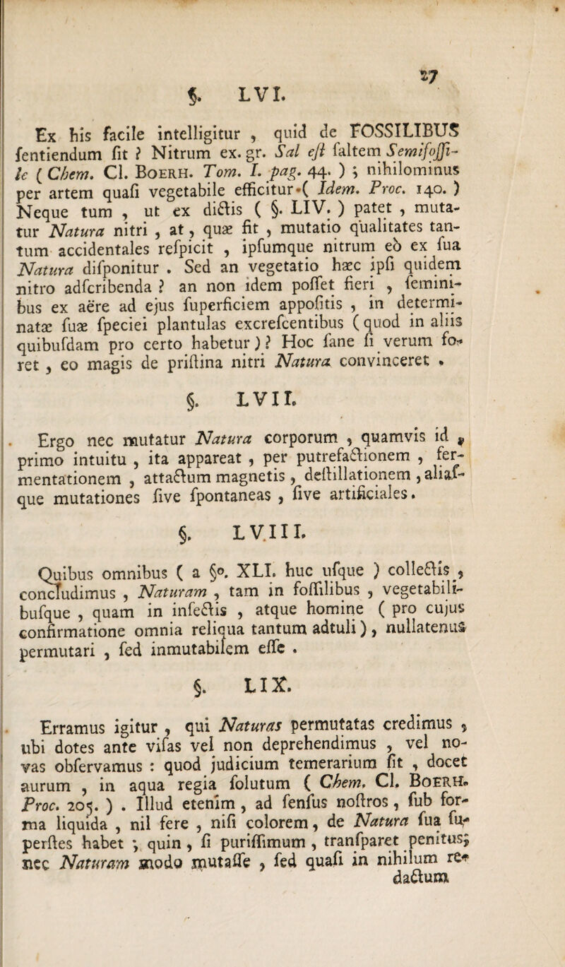 17 $. LVI. Ex Iiis facile intelligitur , quid de FOSSILIBUS fentiendum fit ? Nitrum ex.gr. Sal ejl faltem SemifoJJi- le ( Chem. Cl. Boerh. Tom. I. pag. 44. ) ; nihilominus per artem quafi vegetabile efficitur *( Idem. Proc. 140. ) Neque tum , ut ex diais ( §. LIV. ) patet , muta¬ tur Natura nitri , at ? quae fit , mutatio qualitates tan¬ tum accidentales refpicit , ipfumque nitrum eb ex fua Natura difponitur . Sed an vegetatio haec ipfi quidem nitro adfcribenda ? an non idem pofiet fieri , femini¬ bus ex aere ad ejus fuperficiem appofitis , in determi¬ nata: fuae fpeciei plantulas excrefcentibus ( quod in aliis quibufdam pro certo habetur)? Hoc fane fi verum fo* ret 3 eo magis de prifiina nitri Natura convinceret • §. L VIL 1. Ergo nec mutatur Natura corporum , quamvis id * primo intuitu , ita appareat , per putrefa&ionem , fer- mentationem , atta&um magnetis 3 deftillationem , ali&f- que mutationes five fpontaneas } five artificiales. §. LVIII, Quibus omnibus ( a §0. XLI. huc ufque ) colle&is^ concludimus 9 Naturam , tam in fofiilibus 9 vegetabili- bufque , quam in infe&is , atque homine ( pro cujus confirmatione omnia relicua tantum adtuli) 9 nullatenus permutari 5 fed inmutabifem effc . §. LIX. Erramus igitur , qui Naturas permutatas credimus , ubi dotes ante vifas vel non deprehendimus , vel no¬ vas obfervamus : quod judicium temerarium fit 3 docet aurum , in aqua regia folutum ( Chem, Cl. Boerh* Proc. 205. ) . Illud etenim, ad fenfus noftros, fub for¬ ma liquida , nil fere , nifi colorem, de Natura fua fu- perfies habet *, quin , fi puriffimum , tranfparet penitus^ siec Naturam modo mutafie * fed quafi in nihilum re* da&um