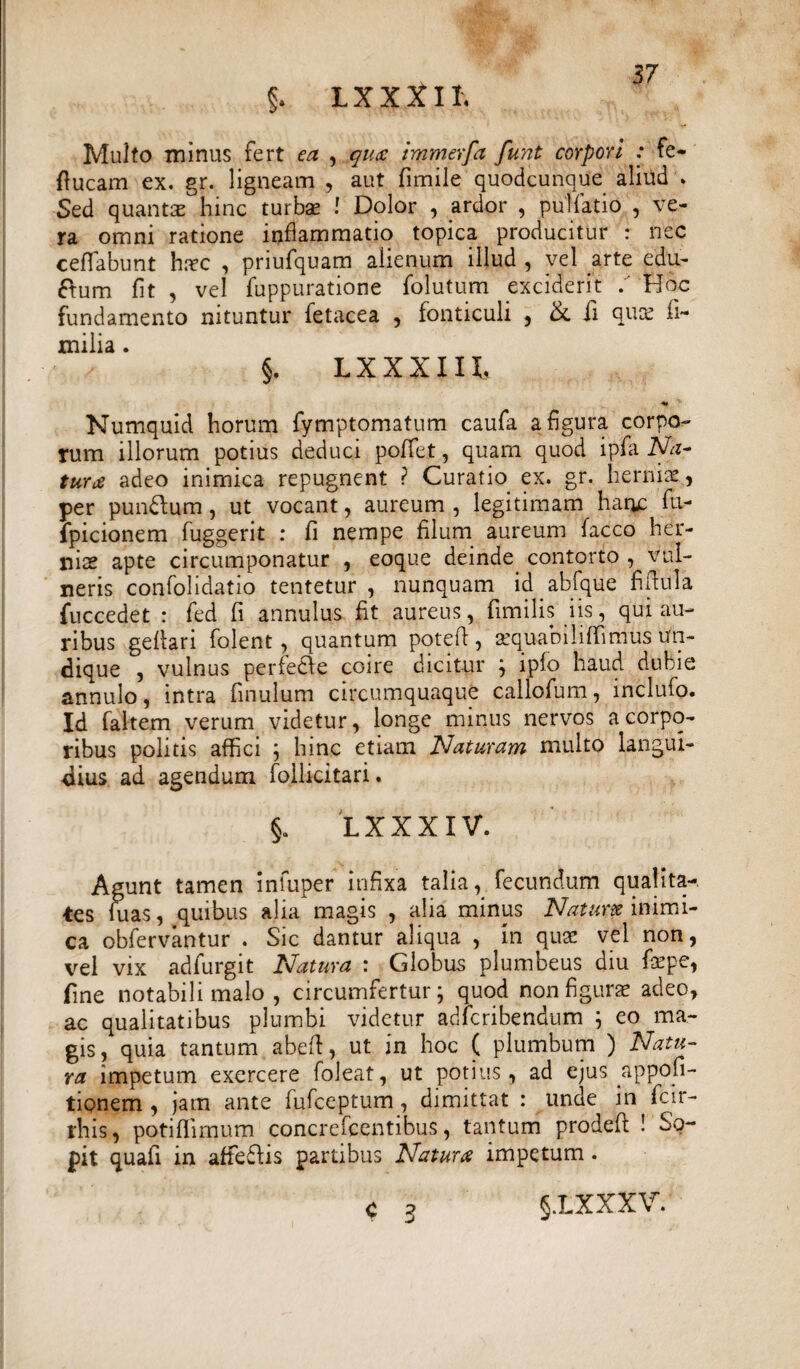 §. L X X X11. Multo minus fert ea , qu£ immerfa funt corpori : fe- ftucam ex. gr. ligneam , aut fimile quodcunque aliud * Sed quantae hinc turbae ! Dolor , ardor , pullatio , ve¬ ra omni ratione inflammatio topica producitur : nec ceffabunt hr^c , priufquam alienum illud , vel arte edu- ftum fit , vel fuppurationc folutum exciderit . Hoc fundamento nituntur fetacea , fonticuli , &. fi quas fi- xnilia. §. LXXXIIt Numquid horum fymptomatum caufa a figura corpo¬ rum illorum potius deduci poffet, quam quod ipfa Na~ tur£ adeo inimica repugnent ? Curatio, ex. gr. herniae, per pun&um , ut vocant, aureum , legitimam hanc fu- fpicionem fuggerit : fi nempe filum aureum facco her¬ niae apte circumponatur , eoque deinde contorto , vul¬ neris cortfolidatio tentetur , nunquam id .abfque fi fini a fuccedet : fed fi annulus fit aureus, fimilis iis, qui au¬ ribus gefiari fojent, quantum pqtefi, sequabiliffimus un¬ dique , vulnus perfe&e coire dicitur ; iplo haud dubie annulo, intra finulum circumquaque callofum, inclufo. Id faltem verum videtur, longe minus nervos a corpo¬ ribus politis affici ; hinc etiam Naturam multo langui¬ dius ad agendum foilicitari. §. LXXXIV. Agunt tamen infuper infixa talia, fecundum qua!ita-, tes fu as, quibus alia magis , alia minus Natum inimi¬ ca obfervantur . Sic dantur aliqua , in quae vel non, vel vix adfurgit Natura : Globus plumbeus diu fepe, fine notabili malo , circumfertur; quod non figurae adeo, ac qualitatibus plumbi videtur adicribendum ; eo ma¬ gis , quia tantum abefi, ut in hoc ( plumbum ) Natu¬ ra impetum exercere foleat, ut potius, ad ejus appofi- tionem , jam ante fufceptum, dimittat : unde in fcir- rhis, potiflimum concrefcentibus, tantum prodefi ! So¬ pit quafi in affe&is partibus Naturae impetum . c ? §.LXXXV.