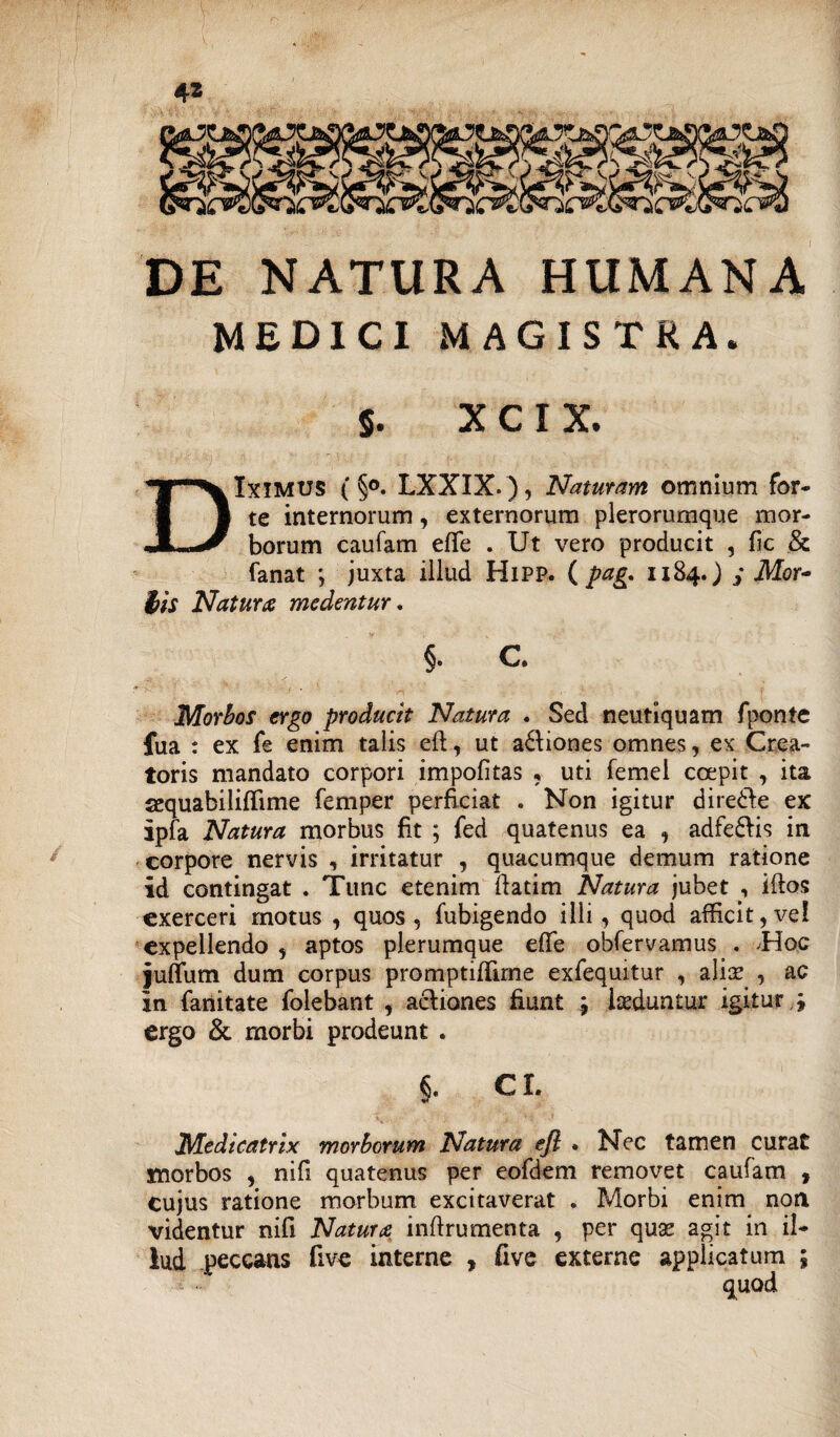 DE NATURA HUMANA MEDICI MAGISTRA. / 5. XCXX. DIximus (§°. LXXIX.), Naturam omnium for¬ te internorum, externorum plerorumque mor¬ borum caufam eflfe . Ut vero producit , fic & fanat *, juxta illud HiPP. ( pag. 1184.) j Mor¬ tis Natura medentur. §. C. Morbos ergo producit Natura . Sed neutiquam fponte fua : ex fe enim talis eft, ut a&iones omnes, ex Crea¬ toris mandato corpori impolitas , uti femei coepit , ita sequabililfime femper perficiat . Non igitur dire&e ex ipfa Natura morbus fit ; fed quatenus ea , adfe&is in corpore nervis , irritatur , quacumque demum ratione id contingat . Tunc etenim ftatim Natura jubet , idos exerceri motus , quos, fubigendo illi, quod afficit,vel expellendo , aptos plerumque efife obfervamus . .Hoc juffum dum corpus promptilfime exfequitur , aliae , ac in fanitate folebant , actiones fiunt luduntur igitur \ ergo & morbi prodeunt . §. cr. Medicatrix morborum Natura ejl • Nec tamen curat morbos , nifi quatenus per eofdem removet caufam , cujus ratione morbum excitaverat . Morbi enim non videntur nifi Natura inftrumenta , per qu& agit in il¬ lud peccans five interne , five externe applicatum ;