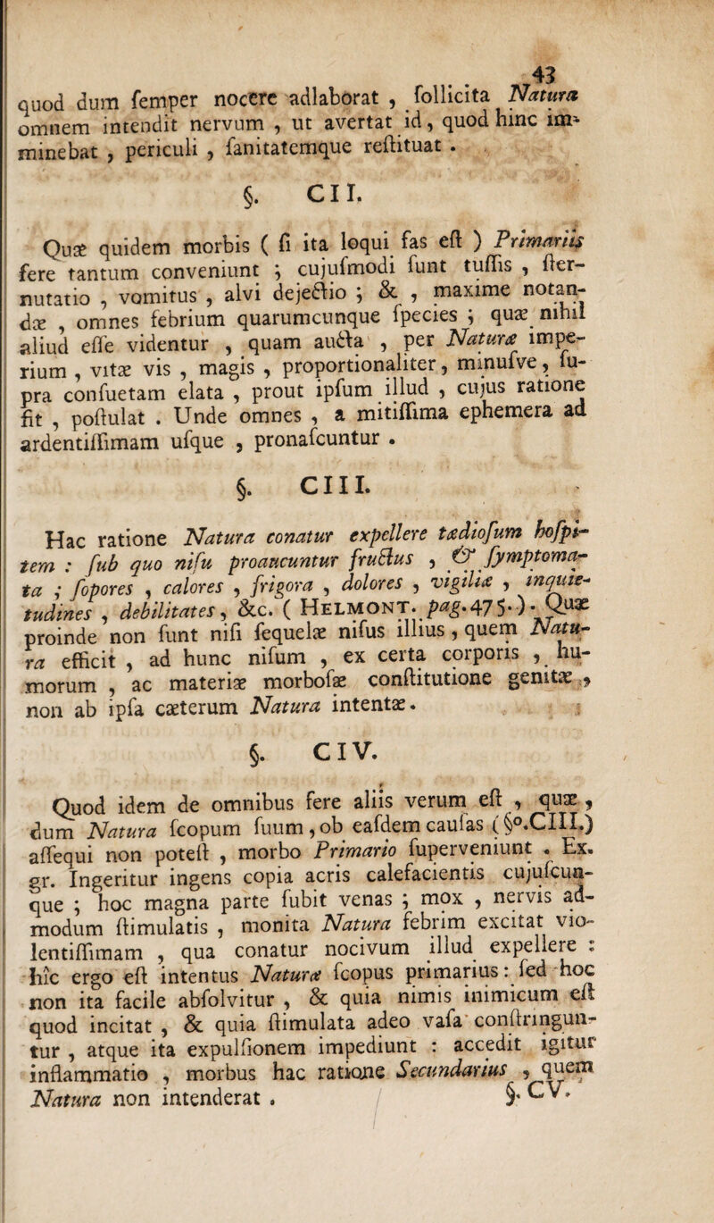 quod dum femper nocere adlaborat , folliclta Natum omnem intendit nervum , ut avertat id, quod hinc im¬ minebat j periculi , lanitatemque reilituat . §. CII. Quae quidem morbis ( fi ita loqui fas eft ) Primariis fere tantum conveniunt } cujufmodi funt tuffis , her- nutatio , vomitus , alvi dejediio ; & , maxime n°taq- dce omnes febrium quarumcunque fpecies quas ninii aliud effe videntur , quam auda , per Natura impe¬ rium , vitas vis , magis , proportionaliter, minufve, iu- pra confuetam elata , prout ipfum illud , cujus ratione fit , poflulat . Unde omnes , a mitiflima ephemera ad ardentiffimam ufque 5 pronafcuntur • §. CIIL Hac ratione Natura conatur expellere tadiofum bofpl- tem : fub quo nifu proaucuntur frublus , & fymptoma^ ta ,* fopores , calores , frigora , dolores , vigilia , inquie¬ tudines , debilitates, &c. ( Helmont. ^475*) • proinde non funt nifi fequelae mfus illius , quem Natu¬ ra efficit , ad hunc nifum , ex certa corporis ^hu¬ morum -f ac materias morbofae conflitutione genitas non ab ipfa caeterum Natura intentas. §. CIV. r Quod idem de omnibus fere aliis verum efl , quae, dum Natura fcopum fuum , ob eafdem caulas ( §°.CIII.) affequi non poteif , morbo Primario fuperveniunt . Ex. gr. Ingeritur ingens copia acris calefacientis cujufcua- que ; hoc magna parte fubit venas ; mox , nervis ad¬ modum flimulatis , monita Natura febrim excitat vio- lentiffimam , qua conatur nocivum illud expellere . Iiic ergo eft intentus Natura Icopus primarius: fed hoc non ita facile abfolvitur , & quia nimis inimicum eit quod incitat , & quia flimulata adeo vafa conflnngun- tur , atque ita expulfionem impediunt : accedit igitur inflammatio , morbus hac ratione Secundarius , quem Natura non intenderat . §* ^ >
