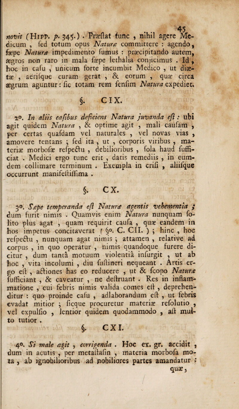 novit (Hipp. ^.345.) • Praeftat fune , nihil agere Me¬ dicum , fed totum opus Natura committere : agendo, faepe Natura impedimento fumus : praecipitando autem, aegros non raro in mala faepe lethalia conjicimus . Id , hoc in cafu , unicum forte incumbit Medico , ut dise— tx , aerifque curam gerat , & eorum , qua? circa asgrum aguntur: fic totam rem fendm Natura expediet. §. C IX. 2°. In aliis cafibus deficiens Natura juvanda efl : ubi agit quidem Natura , & optime agit , mali caufam , per certas quafdam vel naturales , vel novas vias , amovere tentans ; fed ita , ut , corporis viribus , ma¬ teriae morbofae refpedlu , debilioribus , fola haud fuffi- ciat . Medici ergo tunc erit , datis remediis , in eum- dem collimare terminum . Exempla in erili , aliifque occurrunt manifedidima . §. cx. 3°. Sape temperanda efl Natura agentis vehementia $ dum furit nimis . Quamvis enim Natura nunquam fo- lito plus agat , quam requirit caufa , quae eandem in hos impetus concitaverat f §°. C. CII. ) ; hinc , hoc refpe£lu , nunquam agat nimis j attamen , relative ad corpus , in quo operatur , nimis quandoque furere di¬ citur , dum tanta motuum violentia infurgit , ut ab hoc , vita incolumi , diu fudineri nequeant . Artis er¬ go ed , adfiones has eo reducere , ut & fcopo Natura fufficiant , & caveatur , ne dedruant . Res in inflam¬ matione , cui febris nimis valida comes ed , deprehen¬ ditur : quo proinde cafu , adlaborandum ed , ut febris evadat mitior ; ficque procuretur materia? refolutio , vel expulfio , lentior quidem quodammodo , ad mul¬ to tutior . §. CXI. 40. Si male agit , corrigenda . Hoc ex. gr. accidit , dum in acutis , per metadafin , materia morbofa mo¬ ta , ab ignobilioribus ad pobiliores partes amandatur quae.