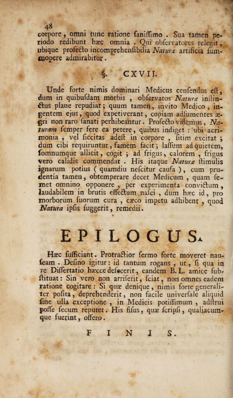 4$ corpore , omni tunc ratione fanlffimo . Sua tamen pe* riodo redibunt haec omnia . Qui obfervatores relegit, ubique profe&o inpomgreheniibilia Natura artificia fum- mopere admirabitur. i C X V11. Unde forte nimis dominari Medicus cenfendus eft, dum in quibufdam morbis , obfervatos Naturx infim¬ ius plane repudiat; quum tamen, invito Medico, in¬ gentem ejus, quod expetiverant, copiam adfumentes ae¬ gri non raro fanati perhibeantur. Profe&o videmus, Na- tutam femper fere ea petere, quibus indiget : ubi acri¬ monia , vel ficcitas adefl in corpore , fitim excitat ; dum cibi requiruntur, famem facit; laflfum ad quietem, fomnumque allicit, cogit ; ad frigus, calorem , frigus vero calidis commendat . His itaque Natum flimulis ignarum potius ( quamdiu nelcitur caufa ), cum pru¬ dentia tamen, obtemperare decet Medicum , quam fe- xnet omnino opponere , per experimenta convi£lum , laudabilem in brutis effe&um.nafci , dum haec id, pro morborum fuorum cura , caeco impetu adhibent , quod Natura ipfis fuggerit, remedii. V i- % , EPILOGUS. Haec fiifficiant. Protra&ior fermo forte moveret nau- feam . Defino igitur: id tantum rogans , ut, fi qua in re Differtatio haecce defecerit, eandem B. L. amice fub- llituat: Sin vero non arriferit, fciat, non omnes eadem ratione cogitare : Si quae denique, nimis forte generali¬ ter pofita, deprehenderit, non facile univerfale aliquid line ulla exceptione , in Medicis potiflimum , adflrui poife fecum reputet. His filus, quae fcripfi, qualiacum* que fuerint, offero. F I N I 3.