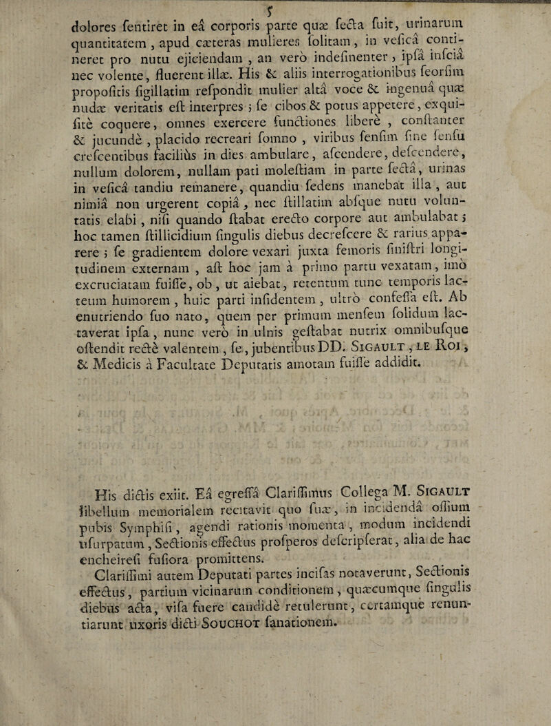 dolores fentiret in ea corporis parte qux fecla fuit, urinarum quantitatem , apud exteras mulieres lolitam, in vefica conti¬ neret pro nutu ejiciendam , an vero indefinenter ? ipfa infeia nec volente, fluerent illae. His & aliis interrogationibus feorfim propofitis figillatim refpondit mulier alta voce ingenua qux nudx veritatis eft interpres 5 fe cibos & potus appetere, exqui- fite coquere, omnes exercere functiones libere , conftanter & jucunde , placido recreari fomno , viribus fenfim fine fenfu crefcentibus faciliiis in dies ambulare, afeendere, defeendere, nullum dolorem, nullam pati moleftiam in parte fecla, urinas in vefica tandiu remanere, quandiu fedens manebat illa , aut nimia non urgerent copia nec flillatim abfque nutu volun¬ tatis elabi , nifi quando flabat ere£lo corpore aut ambulabat 5 hoc tamen ftillicidium fingulis diebus decrefcere £e rarius appa¬ rere 5 fe gradientem dolore vexari juxta femoris finiffri longi¬ tudinem externam , aft hoc jam a primo partu vexatam, imo excruciatam fuiffe, ob , ut aiebat, retentum tunc temporis lac¬ teum humorem , huic parti infidentem , ultro confefla ell. Ab enutriendo fuo nato, quem per primum menfetn folidmn lac¬ taverat ipfa , nunc vero in ulnis geftabat nutrix omnibufque offendit recle valentem , fe, jubentibusDD. Sigault , le Roi , & Medicis a Facultate Deputatis amotam fuiffe addidit. His didis exiit. E5 egreffS Clariffiimis Collega M. Sigault libellum memorialem recitavit quo iux, in incidenda oilium pubis Symphifi , agendi rationis momenta , modum incidendi ufurpatum , Seaionis effeaus profperos defcripferat, alia de hac encheirefi fufiora promittens. Clarillimi autem Deputati partes incifas notaverunt, Seaionis effeaus, partium vicinarum conditionem , quxeumque fingulis diebus aaa, vifa fuere candide retulerunt, certamque renun¬ tiarunt uxoris diai Souchot fanationem. i