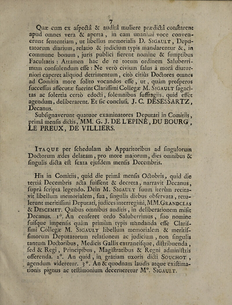 Qua: cmn ex afpeda Sc audita muliere prardida con/tarenc apud omnes vera Sc aperta , in eam unanimi voce conven¬ erunt fententiam , ut libellus memorialis IX Sigault, Depu¬ tatorum diarium, relatio Se judicium typis mandarentur Se, in commune bonum , juris publici fierent nomine Se fumptibus Facultatis : Attamen hac de re totum ordinem Saluberri¬ mum confulendum efle : Ne vero civium falus a mora diutur¬ niori caperet aliquod detrimentum, cito citius Dodores omnes ad Comitia more folito vocandos efTe , ut, quam profperos fucceflus affecuta; fuerint Clariffimi Collega: M, Sigault fagaci- tas ac folertia certo edodi, folemnibus fuffragiis, quid eflet agendum, deliberarent. Et fic conclufi. J. C. DESESSARTZ, Decanus. Subfignaverunt quatuor examinatores Deputati in Comitiis, prima menfis dictis, MM. G. J. DE LfEPINE, DU BOURG , LE PREUX, DE VILLIERS. Itaque per fchedulam ab Apparitoribus ad finguloruin Doctorum a:des delatam, pro more majorum, dies omnibus Se fingulis dida eft fexta ejufdem menfis Decembris. His in Comitiis, quid die prima menfis Octobris, quid die tertia Decembris ada fuifTent Se decreta, narravit Decanus, fupra fcripta legendo. Dein M. Sigault fuum iterum recita¬ vit libellum memorialem, fua, fingulis diebus obfervata, retu¬ lerunt meritiffimi Deputati, judices interregimi, MM.Grandclas Se Descemet. Quibus omnibus auditis, in deliberationem mifit Decanus. i°. An cenferet ordo Saluberrimus , fuo nomine fuifque impenfis quam primum typis mandanda efle Clarif¬ fimi Collegae M. Sigault libellum memorialem St meritif- fimorum Deputatorum relationem ac judicium , non fingulis tantum Dodoribus, Medicis Gallis extraneifque, diftribuenda , fed Se Regi, Principibus, Magiftratibus Se Regni adminiftr.is offerenda. 20. An quid , in gratiam uxoris didi Souchot , agendum videretur. 30. An Se quodnam laudis atque exiftima- tionis pignus ac teftimonium decerneretur M°. Sigault.