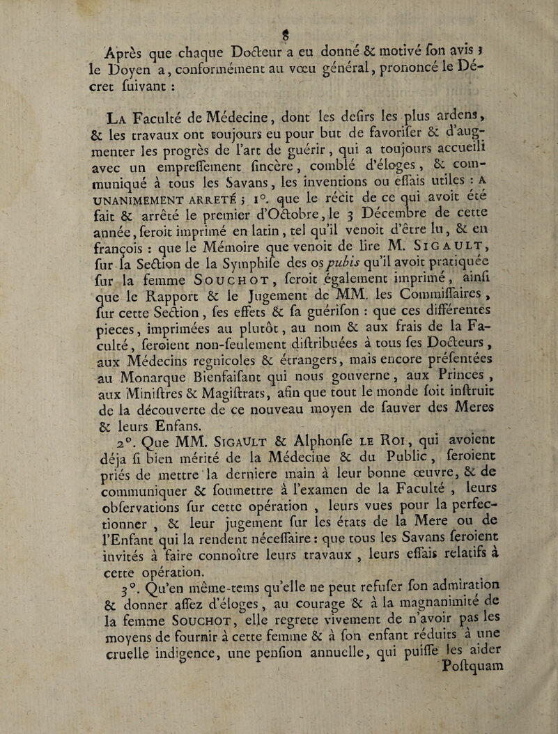 * Apres que chaque Do£leur a eu donne Sc motive fon avis 5 le Doyen a, conformement au voeu generai, prononce le De¬ ere t fuivant : La Faculte deMedecine, dont les defirs les plus ardens, Sc les travaux ont tsoujours eu pour buc de favorifer Sc d aug- mencer les progres de fart de guerir, qui a toujours accueili avec un empreffement fincere, comble d’eloges, 8: com¬ munique a tous les Savans, les inventions on efiais utiles : A unanimement arrete 5 i°. que le recit de ce qui avoit ete fait Sc arrete le premier d*Oftobre, le 3 Decembre de cette annee, feroit imprime en latin, tel qifiii venoit d’etre lu, Sc eu fran^ois : que le Memoire que venoit de lire M. SiGAULT, fur la Seftion de la Symphife des os pubis qu’il avoit pratiquee fur la femme Souchot, feroit egalement imprime, ainfi que le Rapport Sc le Jugement de MM. les Commiffaires , fur cette Seftion, fes effets Sc fa guerifon : que ces differentes pieces, imprimees au plutot, au nom Sc aux frais de la Fa¬ culte , feroient non-feulement diftribuees a tous fes Docteurs , aux Medecins regnicoles & etrangers, mais encore prefentees au Monarque Bienfaifant qui nous gouverne, aux Princes , aux Miniftres Sc Magiftrats, afin que tout le monde foit inftruic de la decouverte de ce nouveau moyen de fauver des Meres Sc leurs Enfans. 20. Que MM. SigaUlt Sc Alphonfe le Roi, qui avoient deja fi bien merite de la Medecine Sc du Public , feroient pries de mettre la derniere main a leur bonne oeuvre, Sc de communiquer Sc foumettre a 1’examen de la Faculte , leurs obfervations fur cette operation , leurs vues pour la perfec- tionner , Sc leur jugement fur les etats de la Mere ou de l’Enfant qui la rendent neceffaire: que tous les Savans feroient invites a faire connoitre leurs travaux , leurs elfais relatifs a cette operation. 30. Qu’en meme-tems qifelle ne petit refufer fon admiration Sc donner afiez d’eloges, au courage Sc a la magnanimite de la femme Souchot, elle regrete vivement de n’avoir pas les moyens de fournir a cette femine Sc a fon enfant reduits a une cruelle indipence, une penfion annuelle, qui puifle les aider 'Poftquam
