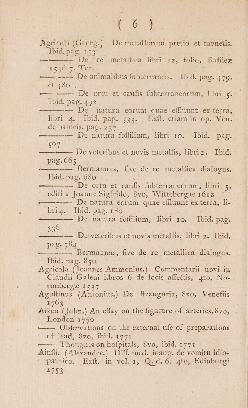 ^^^gricola (Georg.) De metallorum pretio et monetis. Ibid.pag. 2 C3 — -- X>e re metallica libri 12, folio, Bafilese I55( ■ 7, Ter. — -De animalibus fublerraneis. Ibid. pag, 479. et 480 ----— De ortu et caufis fubterraneorum, libri 5. Ibid. pag. 492 --De natura eorum quae effluunt ex terra, libri 4. Ibid. pag. 533. Ejdl. etiam in op. Ven. de balneis, p.ag. 2^7 • -De natura foflilium, libri 10. Ibid. pag. ---De veteribus et novis metallis, libri 2. Ibid. pag. 665 --Bermannus, five de re metallica dialogus. Ibid. pag. 680 V --De ortu et caufis fLibterraneorum, libri 5, editi a Joanne Sigfrido, 8vo, Wittebergae 1612 ’ • -De natura eorum quae effluunt ex terra, li¬ bri 4. Ibid. pag. 180 --De natura foffilium, libri 10. Ibid. pag. 338 — De veteribus et novis metallis, libri 2. Ibid. pag. 784 ---- Bermannus, five de re metallica dialogus. Ibid. pag. 850 i\gricola (Joannes Ammonius.) Commentarii .novi in Claudii Galeni libros 6 de locis aiTecStis, 4to, No- rimbergse 1537 Aguftinus (Antonius.) De flranguria, 8vo, Venetiis 1763 Aiken (Jolin.) An effay on the ligature of arteries, 8vo, London 1770 — Obfervatlons on the external ufe of preparations of lead, 8vo, ibid. 1771 — Thoughts on liofpitals, 8vo, ibid. 1771 AInffle (Alexander.) Diffl. med. inaug. de vomitu idio¬ pathico. Exft. in vol. I, Q^d, 6. 4to, Edinburgi ^753