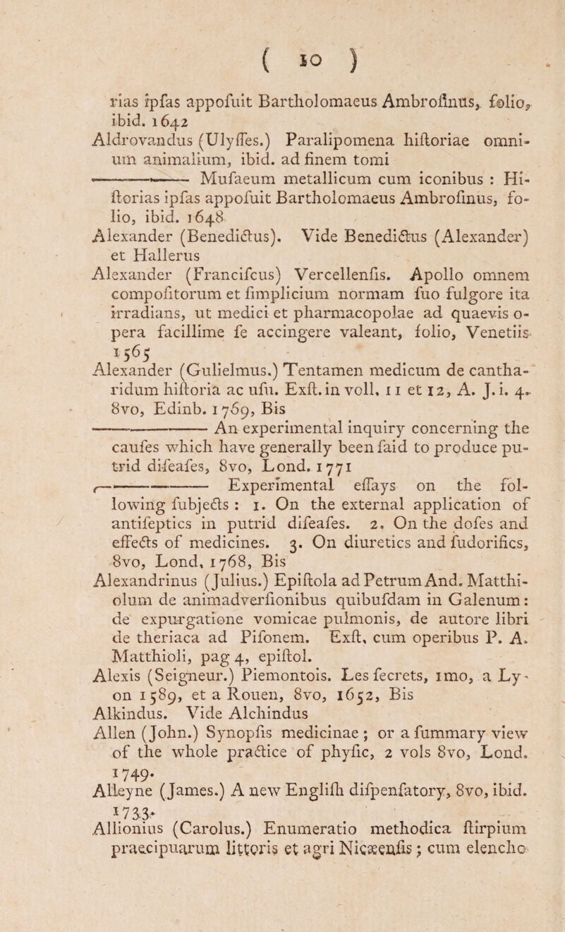 rias ipfas appofuit Bartholomaeus Ambrollniis,. f©liojr ibid. 1642 Aldrovandus (UlyfTes.) Paralipomena hllloriae omni¬ um animalium, ibid. ad finem tomi ... Mufaeum metallicum cum iconibus : Hi- ftorias ipfas appofuit Bartholomaeus Ambrofinus, fo¬ lio, ibid. 1648 Alexander (Benedicius). Vide BenediCius (Alexander) et Hallerus Alexander (Francifcus) Vercellenfis. Apollo omnem compofitorum et fimplicium normam fuo fulgore ita • Irradians, ut medici et pharmacopolae ad quaevis o- pera facillime fe accingere valeant, folio, Venetiis- ,1565 Alexander (Gulielmus.) Tentamen medicum de cantha¬ ridum hiftoria ac ufii. Exfl.in voll, 11 et 12, A. J. i. 4.. 8vo, Edinb. 1769, Bis -An experimental inquiry concerning the caufes which have generaily beenfaid to produce pu- trid difeafes, 8vo, Lond. 1771 t———-—■—— Experimental effays on the fol- lowing fubjeCls: i. On the external application of / antifeptics in putrid difeafes. 2. On the dofes and effeCls of medicines. 3. On diuretics and fudorifics, 8vo, Lond, 1768, Bis Alexandrinus (Julius.) Epiflola ad Petrum And. Matthi- olum de animadvei'fionibus quibufdam in Galenum: de expurgatione vomicae pulmonis, de autore libri de theriaca ad Pifonem. Exfl, cum operibus P. A. Matthioli, pag 4, epiftol. Alexis (Seigueur.) Piemontois. Les fecrets, imo, a Ly^ on 1589, et a Rouen, 8vo, 1652, Bis Alkindus. Vide Alchindus Allen (John.) Synopfis medicinae ; or a fummary vievv of the whole praCtice of phyfic, 2 vols 8vo, Lond. ^749- Alleyne ( James.) A new Engliui difpenfatory, 8vo, ibid. I7S3- Allionius (Carolus.) Enumeratio methodica flirpium praecipuarum litioris et agri Nicaeeufis j cum elencho