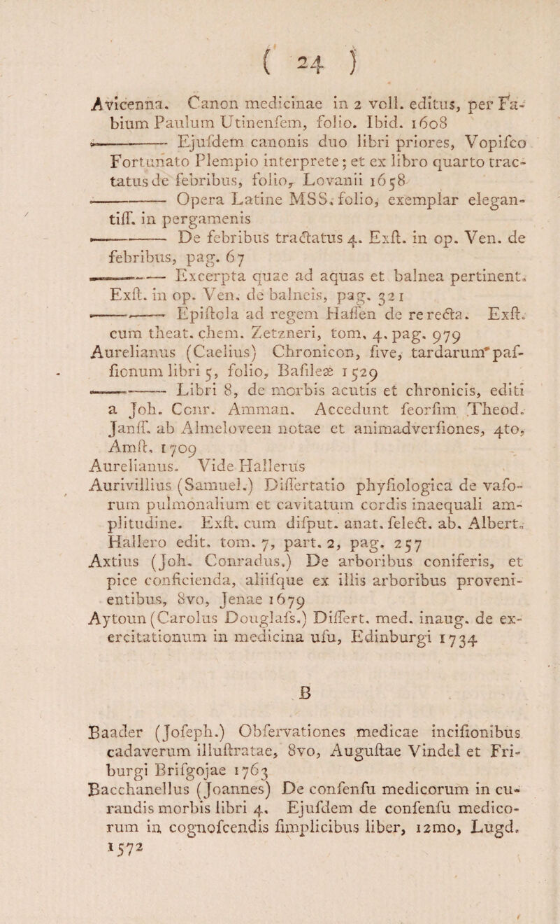 bium Paulum Utinenfem, folio. Ibid. 1608 —- Ejufdem canonis duo libri priores, Vopifco Fortunato Plempio interprete; et ex libro quarto trac¬ tatus de febribus, foiioy Lovanii 1658 --Opera Latine MSS, folio, exemplar elegan- tilT. in pergamenis »■■  - De febribus tractatus 4. Exit, in op. Ven. de febribus, pag. 67 --Excerpta quae ad aquas et balnea pertinent» Exft. in op. Ven. de balneis, pag. 32 i ■--—— Epilfcla ad regem HaEen de rere6ta. Exft. cura theat. ehem. Zetzneri, tom, 4. pag. 979 Aurelianus (Caelius) Chronicon, five, tardarum”paf- ficnum libri 5, folio, Bafileae 1529 --- Libri 8, de morbis acutis et chronicis, editi a Joh. Cenr. Amman. Accedunt feorfim Theod. Janft. ab Almeloveen notae et animadverftones, 4to, Amft, 1709 Aurelianus. Vide Hallerus Auriviliius (Samuel.) Differtatio phyftologica de vafo- rum pulmonalium et cavitatum cordis inaequali am¬ plitudine. Exft. cum difput. anat. feledt. ab. Albert» Hallero edit. tom. 7, part. 2, pag. 257 Axtius (Joh. Conradus.) De arboribus coniferis, et pice conficienda, aliifque ex illis arboribus proveni¬ entibus, 8vo, jenae 1679 Aytoun (Carolus Douglafs.) Dilfert. med. inaug. de ex¬ ercitationum in medicina ufu, Edinburgi 1734 B Baader (Jofeph.) Obfervationes medicae inciftonibus cadaverum illuftratae, 8vo, Auguftae Vindel et Fri- burgi Brifgojae 1763 Bacchanellus (Joannes) De confenfu medicorum in cu¬ randis morbis libri 4, Ejufdem de confenfu medico¬ rum ia cognofeendis fimplicibus liber, i2mo, Lugd. 1572