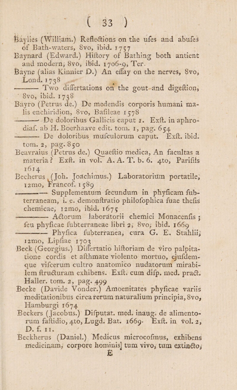 feayiies (William.) Refledions on tlie ufes and abufei of Bath-waters, 8vo, ibid. 1757 Baynard (Edward.) Hiftory of BatMng both antienC and modern, Svo, ibid. 1706-.Q5 Ter- Bayne (alias Kinnier D.) An effay on the nerves, 8vo, Lond. 1738, —- Two dilTertations on the gout and digeftioiij ' 8'vo, ibid, 1738 Bayro (Petrus de.) De medendis corporis humani ma¬ lis enchiridion, 8vo, Bafileae 1578 --- De doloribus Gallicis caput i. Exft. in aphro- diaf. ab H. Boerhaave edit. tom. i, pag. 654 ——- De doloribus mufculorum caput. Exft. ibid. tom. 2, pag. 850 Beavraius (Petrus de.) Quaeftio medica, An facultas a materia ? Exft. in vol. A, A. T. b. 6. 4to, Parifiis 1614 Becherus (Joh. Joachimus.) Laboratorium portatile^ i2mo, trancof. 1589 Supplementum fecundum in phyftcam fub- terraneam, i. e. demonftratio philofophica fuae thefts chemicae, i2mo, ibid. 167? --- A(5lorum laboratorii chemici Monacenfts ; feu phyftcae fubterraneae libri 2, 8vo,' ibid. 1669 —■—— Phy fica fubterranea, cura G. E, Stahlii^ i2mo, Lipfiae 1703 Beck (Georgius.) DilTertatio hiftoriam de viro palpita¬ tione cordis et afthmate violento mortuo, ejufdem- que vifcerum cultro anatomico nudatorum mirabi¬ lem ftrudluram exhibens. Exft. cum difp. mcd. prad. Halier. tom. 2, pag. 499 Becke (Davide Vonder.) Amoenitates phyftcae variis m.editationibus circa rerum naturalium principia, 8vo, Hamburgi 1674 Beckers (Jacobus.) Difputat. med. inaugb de alimento¬ rum faftidio, 4to, Lugd. Bat. 1669- Exft. in vol. 2, D. f. 11. Beckherus (Daniel.) Medicus microcofmus, exhibens medicinam^ corpore hominis] tum vivo, tum extindo^ £