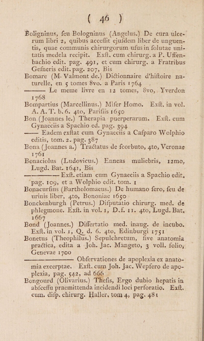 ( 4^ ) Boligninus, feu Bolognlniis (x4ngelus.) De cura ulce*- rum libri 2, quibus accedit ejufdem liber de unguen¬ tis, quae communis chirurgorum ufusin folutae uni¬ tatis medela recipit. Exft, cum chirurg. a P. UfFen- bachio edit, pag, 491, et cum chirurg. a Fratribus Gefneris edit. pag. 207, Bis Bomare (M- Valmont de.) Didlionnaire d’hilloire na- turelle, en 5 tomes 8vo. a Paris i 764 -Le meme livre en 12 tomes, 8vo, Yverdon 1768 Bompartius (Marcellinus.) Mifer Homo. Exft. in vol. A. A. T. b. 6. 4to, Paririisi65o Bon (Joannes le.) Therapia puerperarum. Exft. cum Gynaeciis a Spachio ed. pag. 394 -Eadem exftat cum Gynaeciis a Cafparo Wolphio editis, tom. 2. pag. 387 Bona (Joannes a.) Tradatus de fcorbuto, 4to, Veronae 1761 Bonaciolus (Ludovicus.) Enneas muliebris, i2mo, Lugd. Bat. 1641, Bis —--Exft. etiam cum Gynaeciis a Spacliio edit* pag. 109, et a Wolphio edit. tom. i Bonacurfms (Bartholomaeus.) De humano fero, feu dc urinis liber, 4to, Bononiae 1650 Bonckenburgh (Petrus.) Difputatio chirurg. med. dc phlegmone. Exft. in vol. i, D.f, ii. 4to, Lugd. Bat, 1667 Bond (Joannes.) Diftertatio med. inaug. de incubo. Exft. in vol. I, Q^d. 6. 4to, Edinburgi 1751 Bonetus (Theophilus.) Sepulchretiim, five anatomia pracftica, edita a Joh. Jac. Mangeto, 3 voll, folio, Genevae 1700 —--Obfervationes de apoplexia ex anato¬ mia excerptae. Exft. cum Joh. Jac. Wepfero de apo¬ plexia, pag. 542, ad 666 Bongourd (Olivarius.) Thefis, Ergo dubio hepatis in abfcelTu praemittenda incidendi loci perforatio. Exft, cum. difp. chirurg. Haller, tom 4, pag. 481 /