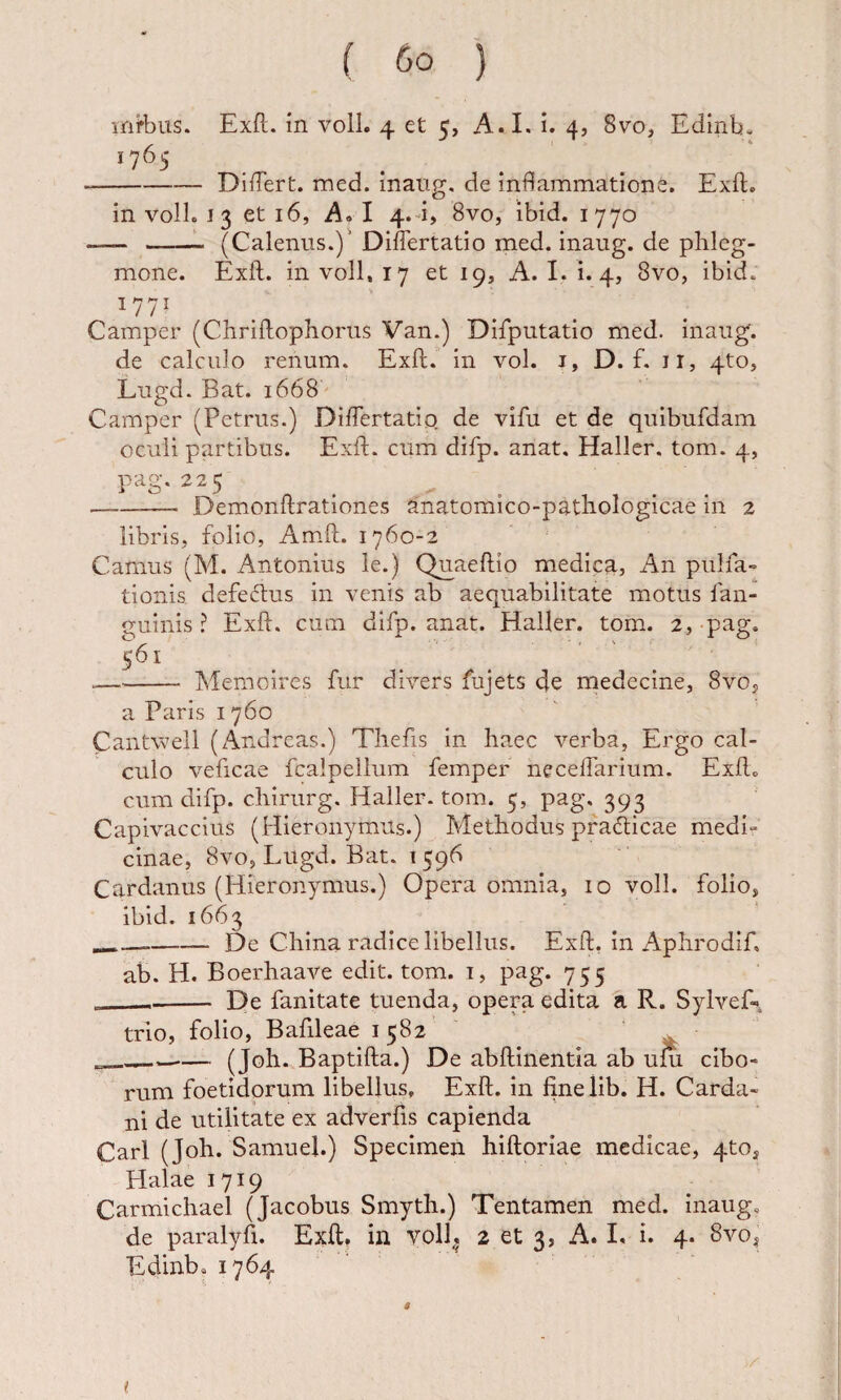 mirbus. Exft. m voll. 4 et 5, A.I. i. 4, 8vo, Edinb- --DifTert. med. inaiig, de inflammatione. Exft, in voll. 13 et 16, A» I 4.4, 8vo, ibid. 1770 - ——1. (Calenus.)' Diflertatio med. inaug. de phleg¬ mone. Exft. in voll, 17 et 19, A. I. i. 4, 8vo, ibid. Camper (Chriftophorus Van.) Difputatio med. inaug. de calculo renum. Exft. in vol. i, D. f. ii, 4to, Lugd. Bat. 1668 Camper (Petrus.) Diflertatio de vifu et de quibufdam oculi partibus. Exft. cum difp. anat, Hallcr. tom. 4, pag.225 --- Demonftrationes anatomico-pathologicae in 2 libris, folio, Am-ft. 1760-2 Camus (M. Antonius le.) Quaeftio medica, An pulfa» tionis defeftus in venis ab aequabilitate motus fan- guinis ? Exft. cum difp. anat. Haller. tom. 2,-pag. 561 --Memoires fur divers fujets de medecine, 8vOj a Paris i 760 Cantvveil (Andreas.) Tliefis in haec verba, Ergo cal¬ culo veficae fcalpellum femper neceflarium. Exft. cum difp. chirurg. Haller. tom. 5, pag. 393 Capivaccius (Hieronymus.) Methodus pfaAicae medi¬ cinae, 8vo, Lugd. Bat. 1596 Cardanus (Hieronymus.) Opera omnia, 10 voll. folio, ibid. 1663 -De China radice libellus. Exft, in Aphrodif. ab. H. Boerhaave edit. tom. 1, pag. 755 ___ De fanitate tuenda, opera edita a R. Sylvef-, trio, folio, Bafileae 1582 ___— (Joh. Baptifta.) De abftinentia ab ufu cibo¬ rum foetidorum libellus, Exft. in finelib. H. Carda- ni de utilitate ex adverfis capienda Cari (Joh. Samuel.) Specimen hiftoriae medicae, 4tOj Blalae 1719 Carmichael (Jacobus Smyth.) Tentamen med. inaug, de paralyfi. Exft. in Voll, 2 et 3, A. L i. 4. 8vo, Edinb, 1764 (