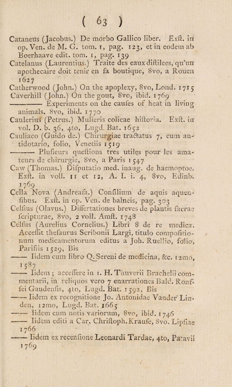 Cataneus (Jacobus.) De morbo Gallico liber, Exll:. iri op. Ven. de M. G. tom. i, pag. 123, et in eodem ab Boerhaave edit. tom. i, pag. 139 Catelanus (Laurentius^) Traite des eauxdiftilees, qii’un apotliecaire doit tenir en fa boutique, 8vOj a Roiien 1627 Catlierwood (John.) On the apoplexy, Svo, Lond. 1715 Caverhill ( John.) On the gout, 8to, ibid. 1769 --Experiments on the caufes of heat in living animals, 8vo, ibid. 1770 Caulerius (Petrus.) Mulieris colicae hldoria. Exfb. in vol. D. b. 36, 4to, Lugd. Bat. 1652 Cauliaco (Guido de.) Chirurgiae tradatus 7, cum an-*- tidotario, folio, Venedis 1519 —-- Plufieurs quellions tres utiles paur les ama* teurs de chirurgie, 8vo, a Paris i 547 Ca,w (Thomas.) Difputatio med. inaug. de haemoptoe. Exd. in voll. II et 12, A. I. i. 4, 8vo, Edinb, 1769 Cella Nova (Andreafa.) Confilium de aquis aquen- fibus. Exd. in op. Ven. de balneis, pag. 303 Celdus (Olavus.) Dilfertationes breves de piantis facrae fcripturae, 8vo, 2 voll. Amd. 1748 Celfus (Aurelius Cornelius.) Libri 8 de re medica. Accedit thefaurus Scribonii Largi, titulo compofido- ' num medicamentorum editus a Joh. Ruellio, folio, Paridis 1529, Bis -- lidem cum libro Q^Sereni de medicina, &c. 12016, 1587 —— lidem; accedere in i. H. Thuverii Brachelii com¬ mentarii, in reliquos vero 7 enarrationes Baid. Ronf- fei Gaudendis, qto, Lugd. Bat. 1592, Bis —— lidem ex recognitione Jo. Antonidae Vander’ Lin* den, i2mo, Lugd. Bat. 1665 -— lidem cum notis variorum, 8vo, ibid. 1746 -lidem editi a Car. Chridoph.Kraufe, 8vo. Lipdae I 766 — lidem ex recendone Leonardi Tardae, 410, Patavii 1769