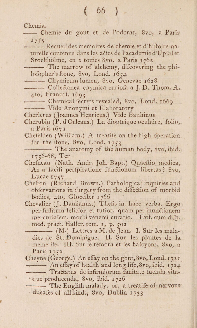 Chemia. --— Chemie du gout et de Todorat, 8vo, a Pam ^755 ■-Recueil des memoires de chemie et d hiftoire na- tureile contenus dans les adles de l’academied’Upfalet Stockhoime, en 2 tomes 8vo, a Paris 1762 -The marrow of alchemy, difcovering the phi- Jofopher’s ftone, 8vo, Lond. 1654 --Chymicumlumen, 8vo, Genevae 1628 --— Colledanea chymica curiofa a J. D, Thom. A. 4to, Francof. 1693 --—~ Chemical fecrets revealed, 8vo, Lond. 1669 -Vide Anonymi et Elaboratory Cherlerus (Joannes Henricus.) Vide Bauhinus Cherubin (P. d’Orlcans.) La dioptrique oculaire, folio, a Paris 167 i Chefelden (William.) A treatife on the high operation for the ftone, 8vo, Lond. 1753 -The anatomy of the human body, 8vo, ibid, 1756-68, Ter Chefneau (Nath. Andr. Joh. Bapt.) Qiiaeftio medica. An a facili perfpiratione fundlionum libertas ? 8vo, Lucae 1757 Chefton (Richard Brown.) Pathologica! inquiries and obfervations in fargery from the diffedtion of morbid bodies, 4to, Glocefter 1766 Chevalier (J. Damianus.) Thefts in haec verba. Ergo per fuffitum felicior et tutior, quam per inundionem mercurialem, morbi venerei curatio. Exft. cum difp. med. pra(ft. Haller. tom. i, p. 502 -(M’) Lettres aM.de Jean. 1. Sur les mala» dies de St. Dominigue. IL Sur les plantes de la meme ile. III. Sur le remora et les halcyons, 8vo, a Paris 1752 Cheyne (George.) An elTay on the gout,8vo, Lond. 1721 -- An eftay of health and long life,8vo, ibid. 1724 —-Tradlatus de infirmiorum fanitate tuend^ vita- • que producenda, 8vo, ibid. 1726 --- The Englifh malady, or, a treatife of nervons difeafes of allkinds, Svo, Dubliii 1733