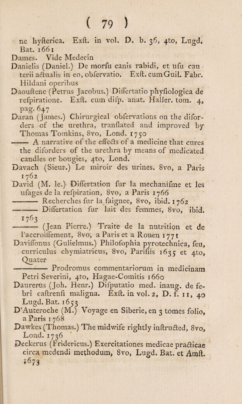 ne hyHerica. Exft. in vol. D, b. 36, 4to, Lugd. Bat. 1661 Dames. Vide Medecin Danielis (Daniel.) De morfu canis rabidi, et ufu cau¬ terii adualis in eo, obfervatio. Exft. cumGuil. Fabr. Hildani operibus Daouftenc (Petrus Jacobus.) DilTertatio phyfiologica de refpiratione. Exft. cum difp. anat. HalJer. tom. 4, pag. 647 Daran (James.) Chirurgical obfervations on the difor- ders of tli^e urethra, tranflated and improved by Thomas Tomkins, 8vo, Lond. 1750 — A narrative of the effecls of a medicine that cures the diforders of the urethra by means of medicated candles or bougies, 4to, Lond. Davach (Sieur.) Le miroir des urines. 8vo, a Paris 1762 David (M. le.) Diftertation fur la mechanifme et les ufages de la refpiration, 8vo, a Paris 1766 - Recherches fur la faignee, 8vo, ibid. 1762 ■—- Diftertation fur lait des femmes, 8vo, ibid. 1763 —-(Jean Pierre.) Traite de la nutrition et de PaccroilTement, Svo, a Paris et a Rouen 1771 Daviftonus (Gulielmus.) Philofophia pyrotechnica, feu, curriculus chymiatricus, 8vo, Parifiis 1635 et 4to, Quater --Prodromus commentariorum in medicinam Petri Severini, 4to, Hagae-Comitis 1660 Daurer-Us (Joh. Henr.) Difputatio med. inaug, de fe¬ bri caftrenfi maligna. Exft. in vol. 2, D. f. ii, 40 Lugd. Bat. 1653 D’Auteroche (M.) Voyage en Siberie, en 3 tomes folio, a Paris 1768 Dawkes (Thomas.) The midwife rightly inftriufled, 8vo, Lond. 1736 Deckerus (Fridericus.) Exercitationes medicae pra(fticae circa medendi methodum, 8vo, Lugd. Bat. et Amft. 4673