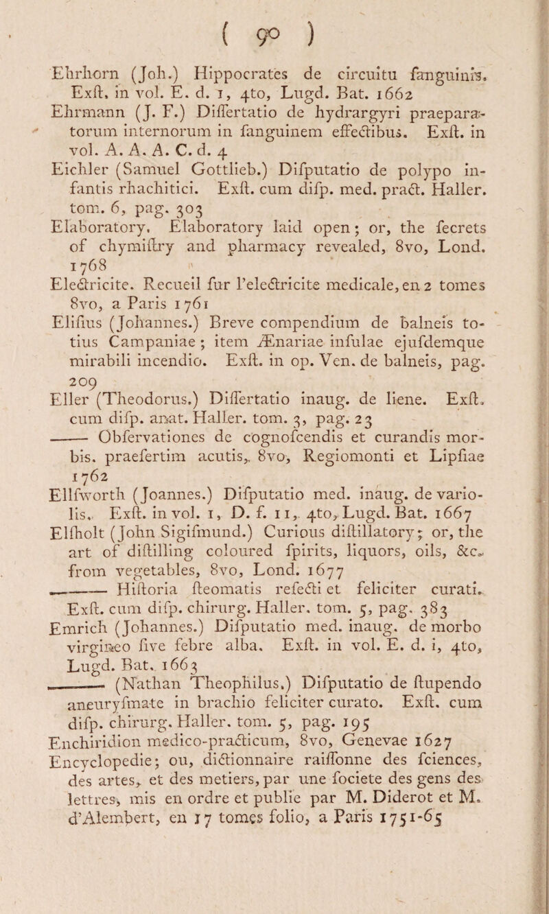 ( 9^ ) Elirliorn (Joh.) Hippocrates de circuitu fauguiniH. Exft, in vol. E. d. i, 4to, Lugd. Bat. 1662 Ehrmann (J. F.) DifTertatio de hydrargyri praepara¬ torum internorum in fanguinem efFec1:ibui. Exft. in voL A. A. A. C. d. 4 Eicliler (Samuel Gottlieb.) Difputatio de polypo in¬ fantis rhachitici. Exft. cum difp. med. praft. Haller. tom. 6, pag. 303 Elaboratory. Elaboratory laid open; or, the fecrets of chymifti'y and pliarmacy reveakd, 8vo, Lond. 1768 Eledricite. Recueil fur Peleftricite medicale, en 2 tomes 8vo, a Paris 1761 Elifius (Joliannes.) Breve compendium de balneis to¬ tius Campaniae ; item iEnariae infulae ejufdemque mirabili incendio. Exft. in op. Ven. de balneis, pag. 209 Eller (Theodorus.) Diftertatio inaug. de liene. Exft, cum difp. amt. HalLer. tom. 3, pag. 23 -Obfervationes de cognofcendis et curandis mor¬ bis. praefertim acutis,, 8vo, Regiomonti et Lipfiae 1762 Ellfworth (Joannes.) Difputatio med. inaug. de vario- lis. Exft. in vol. i, D. f. ii, 4to, Lugd. Bat. 1667 Elftiolt (John Sigifmund.) Curious diftillatory; or, the art of diftilling coloured fpirits, llquors, oils, 8lc^ from vegetables, 8vo, Lond. 1677 __— Hiftoria fteomatis refecti et feliciter curati. Exft. cum difp. chirurg. Haller. tom. 5, pag. 383 Emrich (Johannes.) Difputatio med. inaug. de morbo virgineo five febre alba. Exft. in vol. E. d. i, 4to, Lugd. Bat. 1663 __- (Nathan Theophilus.) Difputatio de ftupendo aneuryfmate in brachio feliciter curato. Exft. cum difp. chirurg. Haller. tom. 5, pag. 195 Enchiridion medico-prafticum, 8vo, Genevae 1627 Encvclopedie; ou, didlionnaire raiffonne des fciences, des artes, et des metiers,par une fociete des gens des. lettres, mis en ordre et publie par M. Diderot et M. d’Alembert, en 17 tomes folio, a Paris 1751*65