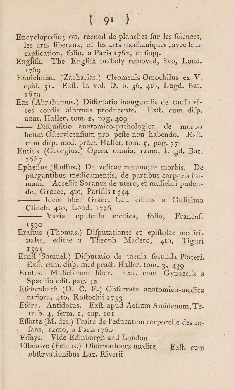 Encyclopedle ; ou, recueil de planches fur les fciences, les arts liberaux, et les arts meclianiques , avec leur explication, folio, a Paris 1762, et feqq. Englilli. The Englilh malady removed, 8vo, Lond. ‘769 . Ennichman (Zacharias.) Cleomenis Omochilus ex V. epid. 51. Exfl. in vol. D. b. 36, qto, Lugd. Bat. 1659 Ens (Abrahamus.) DilFertatio inauguralis de caufa vi¬ ces cordis alternas producente. Exft. cum difp, anat. Haller. tom. 2, pag. 409 --— Difquifitio anatomico-pathologica de morbo boum Oftervicenfiurn pro pefte non habendo. Exft. cum difp. med. pratft. Haller. tom. 5, pag. 771 Entitis (Georgius.) Opera omnia, i2mo, Lugd. Bat. 1687 Ephefius (RulFu-s.) De veficae renumque morbis. De purgantibus medicamentis, de partibus corporis hu¬ mani. Acceflit Soranus de utero, et muliebri puden¬ do, Graece, qto, Parifiisr^^q --- Idem liber Graec. Lat. editus a Gulielmo Clinch. qto, Lond. 1726 -Varia opufcula medica, folio, Francof, 1590 Eraftus (Thornas.) Difputationes et epiftolae medici¬ nales, editae a Theoph. Madero, qto, Tiguri Ernft (Samuel.) Difputatio de taenia fecunda Plateri. Exft. cum. difp. med pract. Haller. tom. 3, 439 Erotes. Muliebrium liber, Exft. cum Gynaeciis a Spachio edit. pag. 42 Efchenbach (D. C, E.) Obfervata anatomico-medica rariora, 4to, Roftochii 1753 Efdra, Antidotus. Exft. apud Aetium Amidenum,Te- trab. 4, ferm. i, cap. 101 Eftartz (M. des.) Traite de Teducation corporelle des en- fans, i2mo, a Paris 1760 Elfays. Vide Edinburgh and London Eftanove (Petrus.) Obfervationes medicf. Exft, cum obfervationibus Laz. Riverii