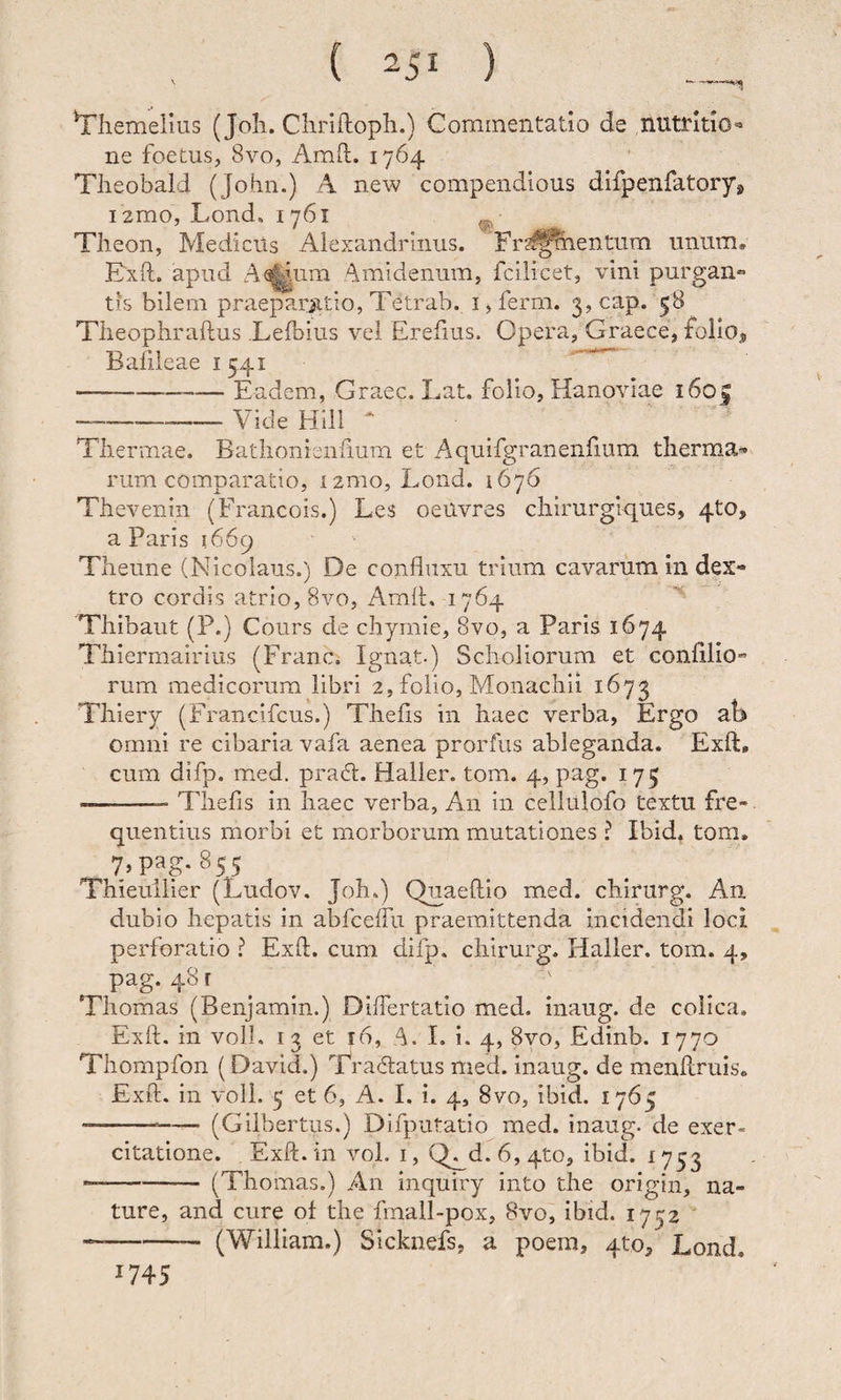 Yliemelius (Joh. Chriftopli.) Commentatio de nutritio»* ne foetus, 8vo, Amft. 1764 Tlieobald (Jobn.) 4 new compendlous difpenfatoryj, i2mo, Lond, 1761 ^ Theon, Medicus Alexandrinus. 'Frs^^mentum unum, Exft. apud A^^um Amidenum, fcilicet, vini purgan» tis bilem praeparjjitio, Tetrab. 15 ferm. 3, cap. 58 Tlieophraftus .Lefbius vel Erefius. Opera, Graece, folioj Bafileae 1541 -Eadem, Graec. Lat. folio, Hanoviae i6o| --Vide Hili ‘ ^ Thermae. Bathonienfium et Aquifgranenlium therma-* rum comparatio, izmo, Lond. 1676 Thevenin (Francois.) Les oeilvres chirurgiques, 4to, a Paris 1669 Theune (Nicolaus.) De conduxu trium cavarum in dex¬ tro cordis atrio, 8vo, Am(h 1764 Thibaut (P.) Cours de chymie, 8vo, a Paris 1674 Thiermairius (Franc. Ignat.) Scholiorum et coniilio'’ rum medicorum libri 2, folio. Monachii 1673 Thiery (Francifcus.) Theds in haec verba, Ergo ab omni re cibaria vafa aenea prorfus ableganda. Exft, cum difp. med. praH. Haller. tom. 4, pag. 175 --- Thefis in haec verba. An in cellulofo textu fre¬ quentius morbi et morborum mutationes ? Ibid. tom. 7. pag-855 Thieullier (Ludov. Joh.) Quaeftio med. chirurg. An dubio hepatis in abbcelfu praemittenda Incidendi loci perforatio ? Exft. cum difp, chirurg. lialler. tom. 4, pag-48' .... ; Tliomas (Benjamin.) Differtatio med. inaug. de colica. Exft. in voll. 13 et 16, A. 1. i. 4, 8vo, Edinb. 1770 Thompfon (David.) Tradatus med. inaug. de menftruis. Exft. in voll. 5 et 6, A. I. i. 4, 8vo, ibid. 1765 ---—— (Gilbertus.) Difputatio med. inaug. de exer¬ citatione. Exft. in vol. I, Q^d. 6, 4to, ibid. 1753 --(Thomas.) An inquiry into the origin, na¬ ture, and cure of the fmall-pox, 8vo, ibid. 1732 ' “-- (William.) SIcknefs, a poem, 4to, Lond. 1745