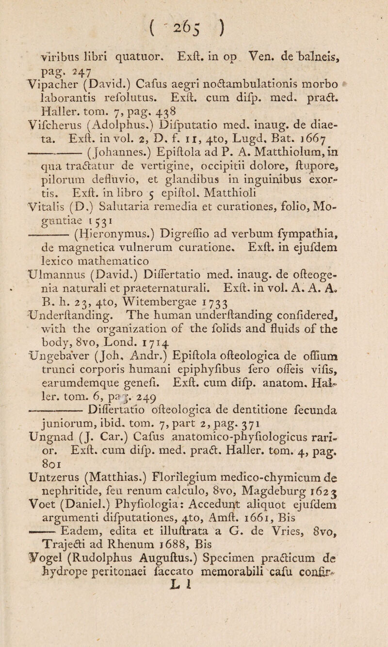 ( '2^5 ) viribus libri quatuor. Exft. in op. Ven. de'balneis, pag. 247 . Vipacher (David.) Cafus aegri no6lambulationis morbo laborantis refolutus. Exft. cum difp. med. praft. Haller. tom. 7, pag, 438 Vlfcherus (Adolphus.) Difputatio med. inaug. de diae¬ ta. Exft. in vol. 2, D, f. II, 4to, Lugd, Bat. 1667 -( Johannes.) Epiftola ad P. A. Matthiolum, in qua tractatur de vertigine, occipitii dolore, ftupore, pilorum defluvio, et glandibus in inguinibus exor¬ tis. Exft. in libro 5 epiftol. Matthioli Vitalis (D.) Salutaria remedia et curationes, folio, Mo- guntiae 1731 -(Hieronymus.) DlgrefTio ad verbum fympathia, de magnetica vulnerum curatione. Exft. in ejufdem lexico mathematico Ulmannus (David.) Diflertatio med. inaug. de ofteoge- nia naturali et praeternaturali. Exft. in vol. A. A. A« B. h. 23, 4to, Witembergae 1733 'Underftanding. The human underftandlng confldered, with the organization of the folids and fluids of the body, 8vo, Lond. 1714 ‘UngebaVer (Joh, Andr.) Epiftola ofteologica de ofllum trunci corporis humani epiphyfibus fero olTeis vifis, earumdemque genefi. Exft. cum difp. anatom. Hai- ler. tom. 6, pay. 249 —-DilTertatio ofteologica de dentitione fecunda juniorum, ibid. tom. 7, part 2, pag. 371 Ungnad (J. Car.) Cafus anatomico-phyfiologicus rari¬ or. Exft. cura difp. med, pra6t. Haller. tom. 4, pag. 801 Untzerus (Matthias.) Floriiegium medico-chymicum de nephritide, feu renum calculo, 8vo, Magdeburg 1623 Voet (Daniel.) Phyfiologia: Accedunt aliquot ejufdem argumenti difputationes, 4to, Amft. 1661, Bis --Eadem, edita et illuftrata a G. de Vries, 8vo, Trajedti ad Rhenum 1688, Bis IPogel (Rudolphus Auguftus.) Specimen pradticum de hydrope peritonaei faecato memorabili cafu conflr^ L 1